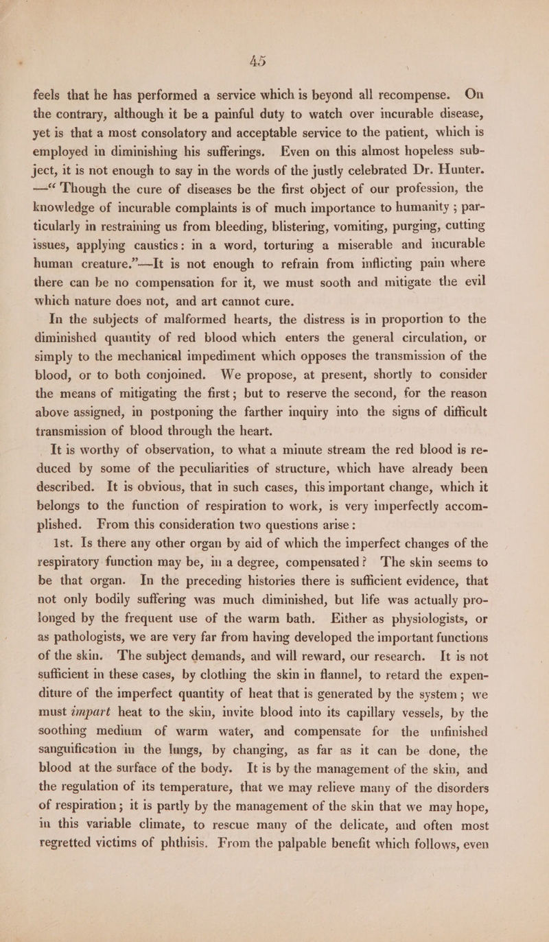AS . feels that he has performed a service which is beyond all recompense. On the contrary, although it be a painful duty to watch over incurable disease, yet is that a most consolatory and acceptable service to the patient, which is employed in diminishing his sufferings. Even on this almost hopeless sub- ject, it is not enough to say in the words of the justly celebrated Dr. Hunter. —“ ‘Though the cure of diseases be the first object of our profession, the knowledge of incurable complaints is of much importance to humaaity ; par- ticularly in restraining us from bleeding, blisterimg, vomiting, purging, cutting issues, applying caustics: in a word, torturing a miserable and incurable human creature.”—It is not enough to refrain from inflicting pain where there can be no compensation for it, we must sooth and mitigate the evil which nature does not, and art cannot cure. In the subjects of malformed hearts, the distress is in proportion to the diminished quantity of red blood which enters the general circulation, or simply to the mechanical impediment which opposes the transmission of the blood, or to both conjoined. We propose, at present, shortly to consider the means of mitigating the first; but to reserve the second, for the reason above assigned, in postponing the farther inquiry into the signs of difficult transmission of blood through the heart. _ It is worthy of observation, to what a minute stream the red blood is re- duced by some of the peculiarities of structure, which have already been described. It is obvious, that in such cases, this important change, which it belongs to the function of respiration to work, is very imperfectly accom- plished. From this consideration two questions arise : ist. Is there any other organ by aid of which the imperfect changes of the respiratory function may be, in a degree, compensated? The skin seems to be that organ. In the preceding histories there is sufficient evidence, that not only bodily sufferimg was much diminished, but life was actually pro- longed by the frequent use of the warm bath. Either as physiologists, or as pathologists, we are very far from having developed the important functions of the skin. The subject demands, and will reward, our research. It is not sufficient in these cases, by clothing the skin in flannel, to retard the expen- diture of the imperfect quantity of heat that is generated by the system; we must zmpart heat to the skin, invite blood into its capillary vessels, by the soothing medium of warm water, and compensate for the unfinished sanguification in the lungs, by changing, as far as it can be done, the blood at the surface of the body. It is by the management of the skin, and the regulation of its temperature, that we may relieve many of the disorders of respiration ; it is partly by the management of the skin that we may hope, in this variable climate, to rescue many of the delicate, and often most regretted victims of phthisis. From the palpable benefit which follows, even