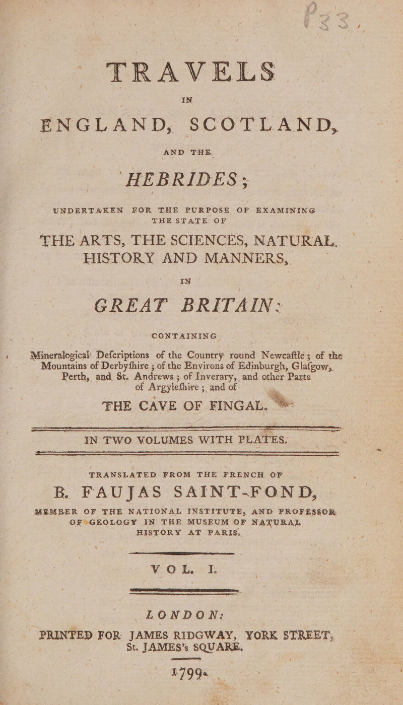 / TRAVELS. ENGLAND, ‘SCOTLAND, | HEB BRIDES ; UNDERTAKEN FOR THE PURPOSE OF EXAMINING | THE STATE OF HISTORY AND MANNERS, GREAT BRITAIN: Mountains of Derbyfhire ; of the Environs of Edinburgh, Glafgow, Perth, and St. Andrews ; ; of Inverary, and other Parts IN TWO VOLUMES WITH PLATES. TRANSLATED FROM THE FRENCH OF B. FAUJAS SAINT- FOND, OF*GEOLQGY IN THE MUSEUM OF NATURAL HISTORY AT PARIS. &amp; VO Bek, LONDON: _ PRINFED FOR JAMES RIDGWAY, YORK STREET, : St. JAMES’s SQUARE, Fase F79%, VA \