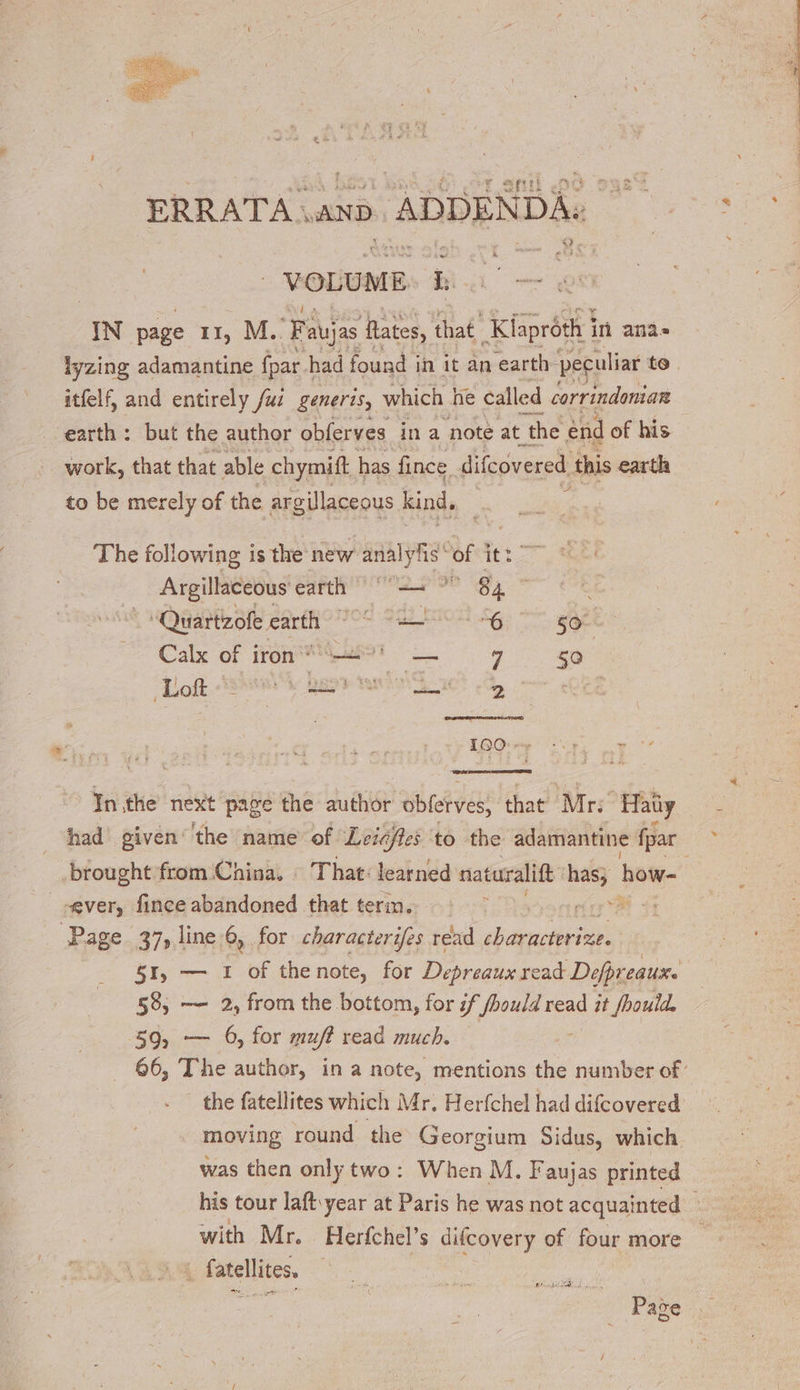 ERRATA | AND. | ADDENDA. 4 VOLUME Is IN page 11, M. Fa aujas Hates, that Kiapréth 3 in ana lyzing adamantine fpar I had found i in it an earth. ‘peculiar to. itfelf, and entirely /uz generis, which he called corrindonian earth: but the author obferves ina noté at the end of his work, that that able chymift | has fince difcovered this earth LE to be merely of the argilaceous kind, The following is the new analyhs of itt Argillaceous eae ae og ñ ‘Quartzofe earth od 22 pot Se ee Calx of 1 iron * | 10 LES = 9 à | Loft = sv Beh iy “a 2 LOGO :r Re Inthe next page the author obferves, that Mr Haüy had given ‘the name of Leicffes to the adamantine fpar brought from China, : That: learned naturalift nee how- . “ever, fince abandoned that term. Page 37, line 6, for characterifes read characterize. 51, — 1 of thenote, for Depreaux read Defpreauxe 58, — 2, from the bottom, for if fhould read it /hould. 59, — 6, for muff read much. 66, The author, in a note, mentions the number of the fatellites which Mr, Herfchel had difcovered moving round the Georgium Sidus, which was then only two: When M. Faujas printed his tour laft year at Paris he was not acquainted with Mr. Herfchel’s difcovery of four more . fatellites, PL Page