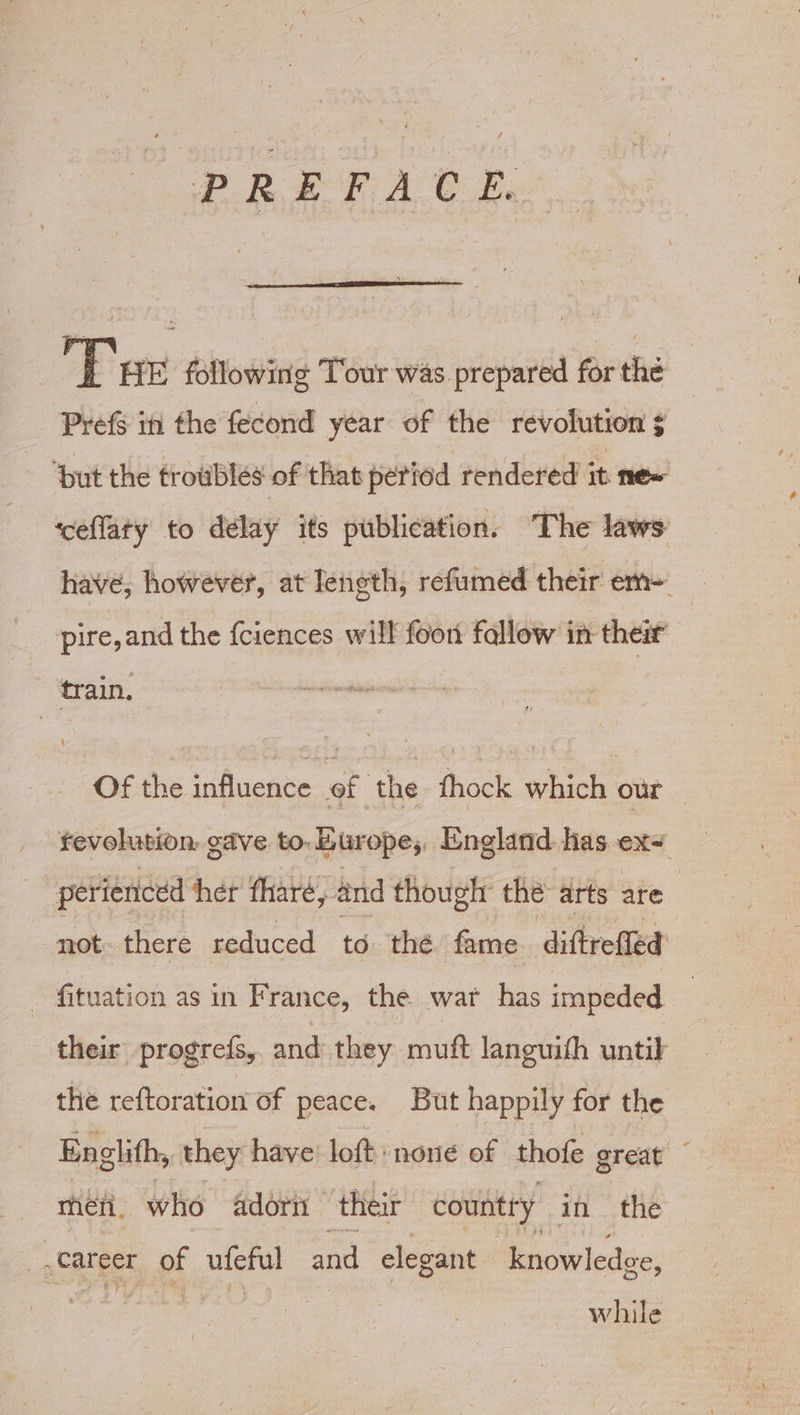 | Tse following Tour was prepared for the Pref in the fecond year of the revolution ¢ ‘but the troubles of that period rendered it me~ ‘ceflaty to delay its publication. The laws have, however, at Ieneth, refumed their em~ pire, and the fciences will foon fallow in their train, &lt;&lt; | Of the influence of the fhock which our — fevolution gave to. Europe, England has sn perienced her fhare, and though the arts are not. there reduced to thé fame diftrefied _ fituation as in France, the war has impeded their progrefs, and they muft languith until the reftoration of peace. But happily for the Englifh, they have: loft none of thofe great meéti. who Adorn their country in the career of ufeful and elegant knowledge, while