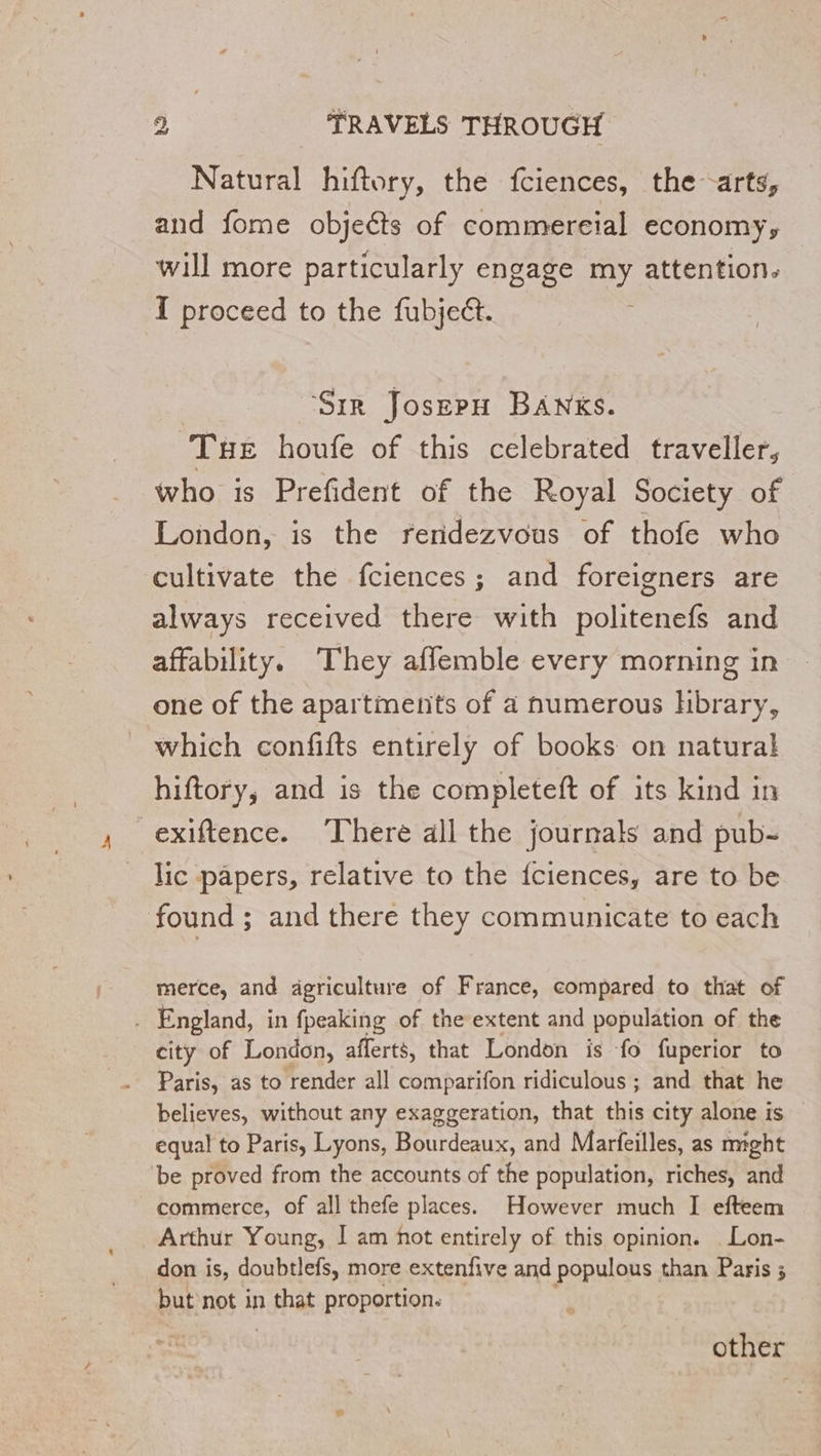 Natural hiftory, the fciences, the arts, and fome objeéts of commereial economy, will more particularly engage my attention. I proceed to the fubject. Sir Josepn BANKs. THE houfe of this celebrated traveller, who is Prefident of the Royal Society of London, is the reridezvous of thofe who cultivate the fciences ; and foreigners are always received there with politenefs and affability. They affemble every morning in one of the apartments of a numerous hbrary, which confifts entirely of books on natural hiftory, and is the completeft of its kind in exiftence. ‘There all the journals and pub- lic papers, relative to the {ciences, are to be found ; and there they communicate to each merce, and agriculture of France, compared to that of . England, in fpeaking of the extent and population of the city of London, afferts, that London is fo fuperior to Paris, as to render all comparifon ridiculous ; and that he believes, without any exaggeration, that this city alone is equal to Paris, Lyons, Bourdeaux, and Marfeilles, as might be proved from the accounts of the population, riches, and commerce, of all thefe places. However much I efteem Arthur Young, I am hot entirely of this opinion. Lon- don is, doubtlefs, more extenfive and populous than Paris ; but not in Le proportion. other