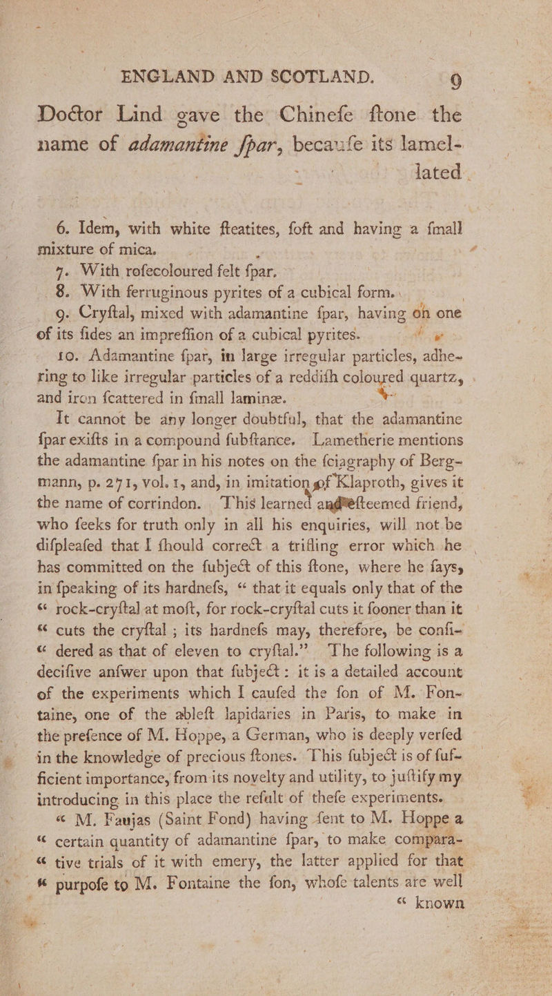 Doctor Lind gave the Chinefe ftone the name of adamantine fpar, becaxfe its lamel- ~ 6. Idem, with white fteatites, foft and having 2 fmall mixture of mica, : 4. With rofecoloured felt fpar, 8. With ferruginous pyrites of a cubical form. 9: Cryftal, mixed with adamantine fpar, having on one of its fides an impreffion of a cubical pyrites. Sak à 10. Adamantine fpar, in large irregular particles, adhe- ring to like irregular particles of a reddifh soie quartz, and iron fcattered in fmall laminæ. : It cannot be any longer doubtful, that the adamantine {par exifts in a compound fubftance, Lametherie mentions the adamantine fpar in his notes on the fciagraphy of Berg- mann, p. 271, vol. 1, and, in imitation pf Klaproth, gives it the name of corrindon. This learned an@tetteemed friend, who feeks for truth only in all his enquiries, will not be has committed on the fubject of this ftone, where he fays, in {peaking of its hardnefs, “ that it equals only that of the &amp; rock-cryfta] at moft, for rock-cryftal cuts it fooner than it © cuts the cryftal ; its hardnefs may, therefore, be confi- &amp; dered as that of eleven to cryftal.” The following is a _ decifive anfwer upon that fubjet: it is a detailed account of the experiments which I caufed the fon of M. Fon- taine, one of the ableft lapidaries in Paris, to make in the prefence of M. Hoppe, a German, who is deeply verfed in the knowledge of precious ftones. This fubject is of fuf- ficient importance, from its novelty and utility, to juftify my introducing in this place the refalt of thefe experiments. &amp; M. Faujas (Saint Fond) having {ent to M. Hoppe a # certain quantity of adamantine fpar, to make compara- Es