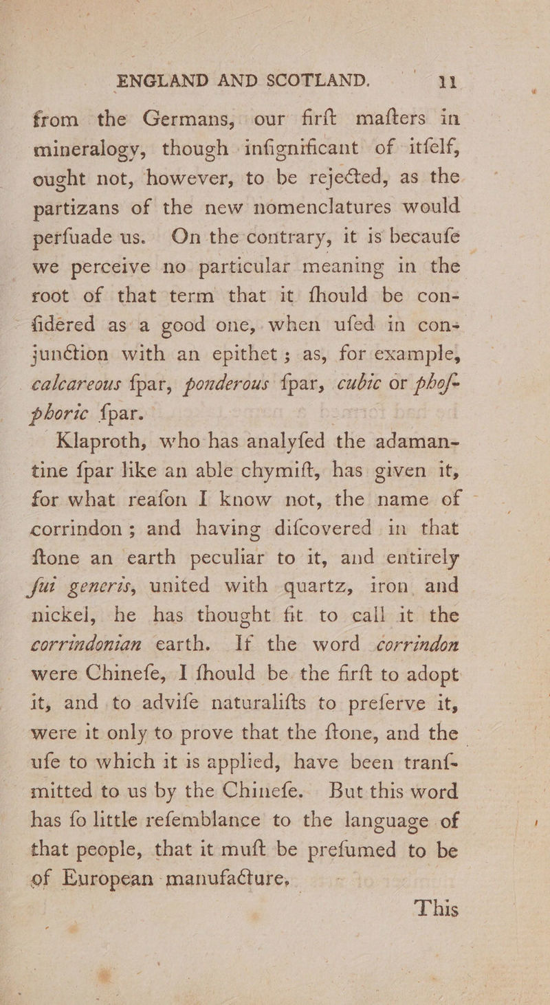 from the Germans, our firft mafters in mineralogy, though » infignificant of -itfelf, ought not, however, to be rejected, as the partizans of the new nomenclatures would perfuade us. On the contrary, it is becaufe we perceive no particular meaning in the root of that term that it fhould be con- - fidéred as a good one, when ufed in cons junction with an epithet; as, for example, calcareous fpar, ponderous es cubic or phof- phoric {par. Klaproth, who has analyfed the adaman- tine fpar like an able chymift, has given it, for what reafon I know not, the name of — corrindon ; and having difcovered in that ftone an earth peculiar to it, and entirely fut generis, united with quartz, iron and nickel, he has thought fit to call it the corrindonian earth. It the word corrindon were Chinefe, I fhould be the firft to adopt it, and to advife naturalifts to preferve it, were it only to prove that the ftone, and the — ufe to which it is applied, have been tranf- mitted to us by the Chinefe. But this word has fo little refemblance to the language of that people, that it muft be prefumed to be of European manufacture, |