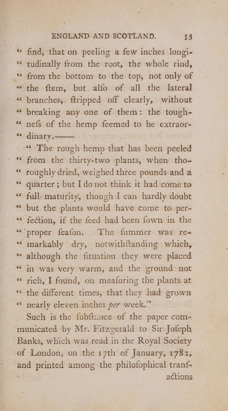 tudinally from the root, the whole rind, from the bottom to the top, not only of the ftem, but alfo of all the lateral branches, ftripped off clearly, without nefs of the hemp feemed to be extraor- “Phe rough hemp that has been peeled roughly dried, weighed three pounds and a quarter ; but I do not think it had come to but the plants would have come to per- fection, if the feed had been fown in the although the fituation they were placed in was very warm, and the ground not rich, I found, on meafuring the plants at the different times, that they had grown nearly eleven inches per week.” — Such is the fubftcnce of the paper com- “ actions