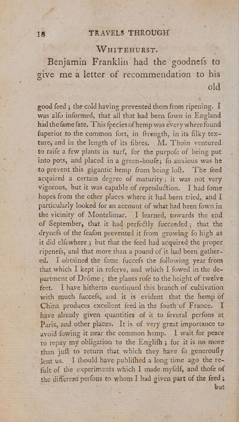 W HITEHURST. 3 Benjamin Franklin had the goodnefs to give mea letter of recommendation to his old good feed ; the cold having prevented them from ripening. I was alfo informed, that all that had been fown in England had the fame fate, This fpecies of hemp was every where found fuperior to the common fort, in ftrength, in its filky tex- ture, and in the length of its fibres. M. Thoin ventured to raife a few plants in turf, for the purpofe of being put into pots, and placed in a green-houfe; fo anxious was he to prevent this gigantic hemp from being loft. The feed acquired a certain degree of maturity; it was not very vigorous, but it was capable of reproduction. I had fome hopes from the other places where it had been tried, and I particularly looked for an account of what had been fown in the vicinity of Montelimar. I learned, towards the end | of September, that it had perfectly fucceeded; that the drynefs of the feafon prevented it from growing fo high as it did elfewhere ; but that the feed had acquired the proper ripenefs, and that more than a pound of it had been gather- ed, I obtained the fame fuccefs the following year from that which I kept in referve, and which I fowed in the de- partment of Drôme ; the plants rofe to the height of twelve feet. | have hitherto continued this branch of cultivation with much fuccefs, and it is evident that the hemp of _China produces excellent feed in the fouth’of France. I _ have already given quantities of it to feveral perfons at. © Paris, and other places. It'is of very great importance to avoid fowing it near the common hemp.. 1 wait for peace to repay my obligation to the Englifh ; for it is ne more than juft to return that which they have fo generoufly lent us. I fhould have publifhed a long time ago the re- fultof the experiments which I made myfelf, and thofe of the different perfons to whom I had given part of the feed ; : but