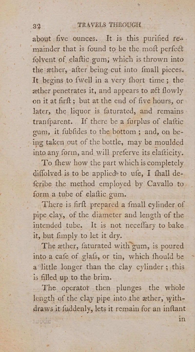 about fa ounces. It is this purified res. ‘maimder that is found to be the moft perfect folvent of elaftic gum; which is thrown into the æther, after being cut into fmall pieces. It begins to fwell in a very fhort time; the æther penetrates it, and appears to aét flowly on it at firft; but at the end of five hours, or later, the liquor is faturated, and remains . tranfparent. . If there be a furplus of elaftic gum, it fubfides to the bottom ; and, on be- - ing taken out of the bottle, may be moulded into any forin, and will preferve its elafticity. To fhew how the part which is completely diffolved is to be appliedrto ufe, I fhall de- fcribe the method employed by Cavallo to. form a tube of elaftic gum. - There is firft prepared a fmall cylinder of pipe clay, of the diameter and length of the intended tube. It is not necellary to bake it, but fimply to let it dry. | “Dh ether, faturated with cum, is poured into a cafe of glafs, or tin, which fhould be alittle longer than the clay cylinder ; this is filled up to the brim. The operatot then plunges the whole length. of the clay pipe into the ether, with- | D fuddenly, lets it remain for an inftant FM | | hors