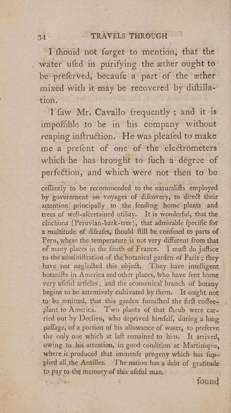 À I thouid not forget to mention, that the water ufed in purifying the ether ought to’ be’ preferved, becaufe’a part of the ether mixéd with it may be recovered by diftilla- Ifaw Mr. Cavailo frequently ; and it is impoffible to be in his company without reaping inftruction. He was pleafed to make me a prefent of one of the ‘electrometers whichhe has brought to fuch a degree of perfection, and which were not then to be ceflantly to be recommended to the naturalifts employed by government on voyages of difcovery, to direct their trees of well-afcertained utility. At is wonderful; that the. cinchond (Peruvian-bark-tree), that admirable fpecific for a multitude, of difeafes, fhould. ftill be confined to parts of Peru, where. the temperature is not very different from that of many places in the fouth of France. I muft do juftice to the adminiftration of the botanical garden of Paris ; they _ have not neglected this object. They have intelligent botanifts i in America and other places, who have fent home very ufeful articles ; and the economical branch of botany begins to be attentively cultivated by them. It ought not to: be omitted, that this garden furnifhed the firft coffee. , plant to America. Two plants of that fhrub were car- ried out by Declieu, who deprived himfelf, during a long paflage, of a portion of his allowance of water, to preferve the only one which at laft remained to him. It arrived, owing, to, his attention, in good condition at Mattidiqhe, where it produced that immenfe progeny which has fup-: plied all the Antilles. ‘he nation has a debt of srapude to pay &amp; to the n memory.of this ufeful man. found
