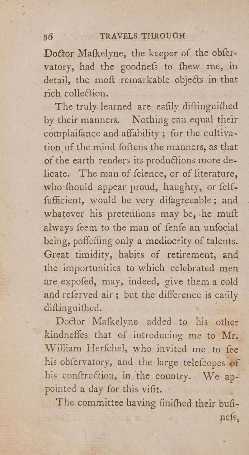 Doctor Mafkelyne, the keeper of the obfer- vatory, had the goodnefs to fhew me, in detail, the moft remarkable objects in that rich collection. ; The truly. learned are eafily diftinguifhed by their manners. Nothing can equal their complaifance and affability ; for the cultiva- tion of the mind foftens the manners, as that of the earth renders its produétions more de- licate. The man of {cience, or of literature, who fhould appear proud, haughty, or felf- fufficient, would be very difagreeable; and whatever his pretenfions may be, he mutt always feem to the man of fenfe an unfocial being, poffefling only a mediocrity of talents. Great timidity, habits of retirement, and the importunities to which celebrated men are expofed, may, indeed, give them a cold and referved air ; but the do 1S eafily : diftinguifhed. Doétor Mafkelyne added . to hs other | kindneffes that of introducing me to Mr. William Herfchel, who invited me to fee his obfervatory, and the large telefcopes of his conftruction, in the country.. We ap- pointed a day for this vifit. The committee having finifhed their buf. _ nef,