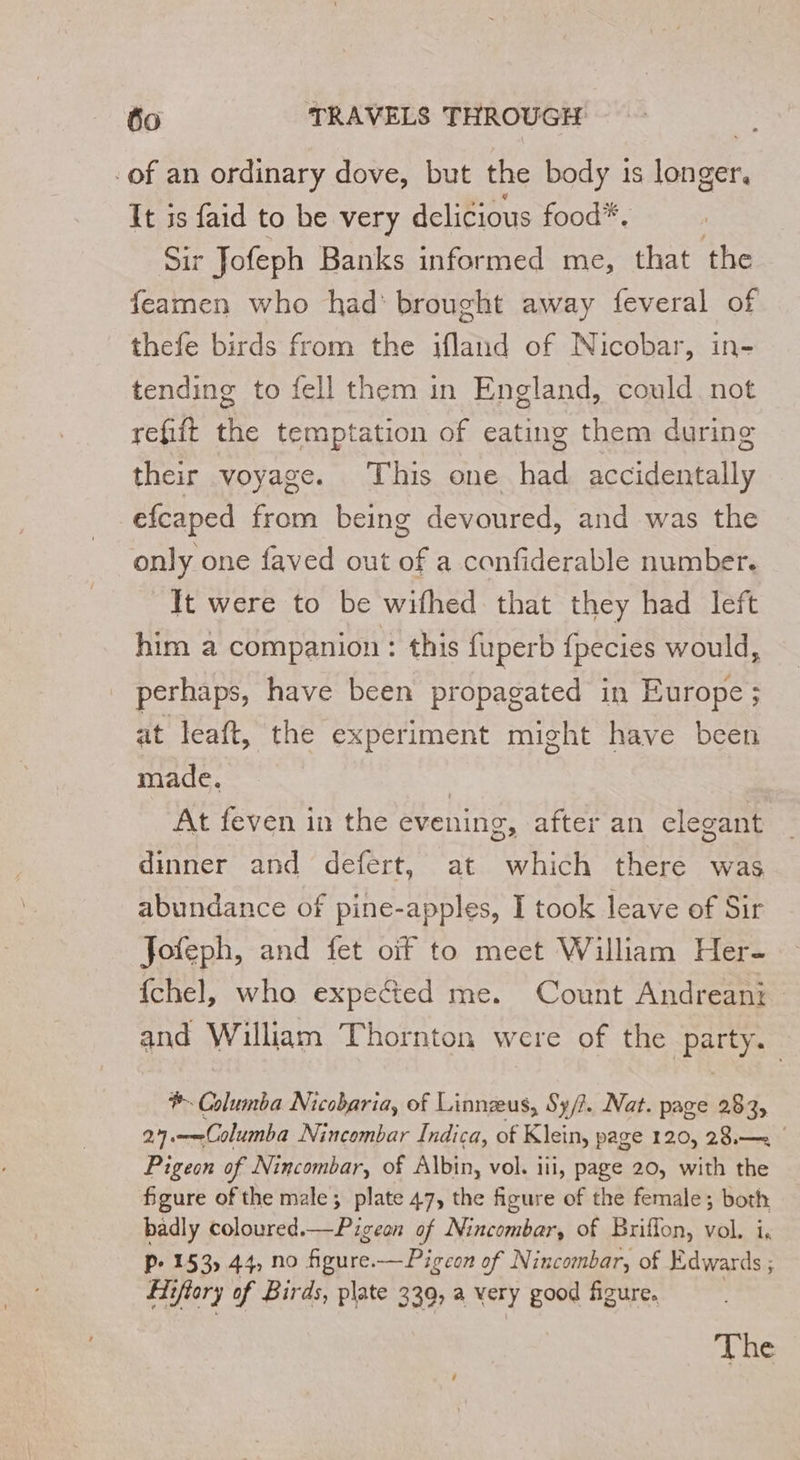 -of an ordinary dove, but the body 1s longer. It is faid to be very delicious food*. Sir Jofeph Banks informed me, that the feamen who had brought away feveral of thefe birds from the ifland of Nicobar, in- tending to fell them in England, could not refiit the temptation of eating them during their voyage. This one had accidentally efcaped from being devoured, and was the only one faved out of a confiderable number. It were to be wifhed that they had left him a companion : this fuperb fpecies would, _ perhaps, have been propagated in Europe; at leaft, the experiment might have been made. | At feven in the evening, after an elegant dinner and defert, at which there was abundance of pine-apples, I took leave of Sir Jofeph, and fet oif to meet William Her- {chel, who expected me. Count Andreani and William Thotacon 3 were of the ‘patty *. Did Nicobaria, of Linnæus, S3/2. Nat. page 283, 27. —Columba Nincombar Indica, of Klein, page 120, 28,— | Pigeon of Nincombar, of Albin, vol. iii, page 20, with the figure of the male; plate 47, the figure of the female; both badly coloured.—Pigeon of Nincombar, of Briffon, vol. i, P- 153) 44, no figure. — Pigeon of Nincombar, of Edwards ; Hi Gftor of Birds, plate 339) à very good figure. The