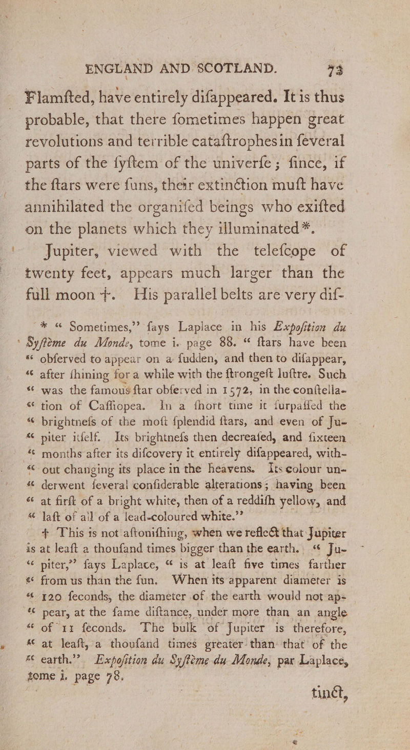 æ Flamfted, have entirely difappeared. It is thus probable, that there fometimes happen great revolutions and terrible cataftrophesin feveral the ftars were funs, their extinétion muft have annihilated the organifed beings who exifted on the planets which they illuminated*. Jupiter, viewed with the telefcope of twenty feet, appears much larger than the full moon +. His parallel belts are very dif- -* Sometimes,”” fays Laplace in his Expofition du Syffème du Mondz, tome i. page 88. “ ftars have been - “© obferved to appear on a fudden, and then to difappear, “ after fhiming for a while with the ftr ongeft luftre. Such “ was the famous ftar obferved in 1572, in the conftella- &amp; tion of Caffiopea. In a fhort time it furpatied the “ brightnefs of the moft fplendid ftars, and even of Ju- « piter itfelf. Its br ightnels then decreafed, and fixteen months after its difcovery 1 it entirely difappeared, with- “out changing its place in the heavens. its colour un- # derwent feveral confiderable alterations; having been &amp; at firft of a bright white, then of a reddifh yellow, and &amp; Jaft of ail of a lead-coloured white.” + This is not aftonifhing, when we reflect that: Jupiter is at leaft a thoufand times bigger than the earth. “ Ju- “ piter,” fays Laplace, “ is at leaft five times farther € from us than the fun. When its apparent diameter is “ 120 feconds, the diameter of the earth would not ap: — ‘€ pear, at the fame diftance, under more than an angle “ of 11 féconds, ‘The bulk of Jupiter is therefore, * at leaft, a thoufand times greater than that of the KC earth, ” Expojition du Syfteme du Monde, pax Laplace, zome i. page 78. tinct,