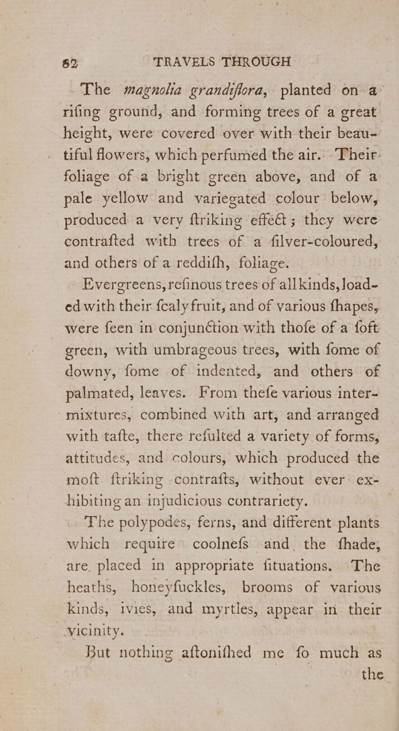 The magnola grandiflora, planted on a rifing ground, and forming trees of a great height, were covered over with their beau- tiful flowers, which perfumed the air. Their: foliage of a bright green above, and of a pale yellow and variegated colour below, produced a very ftriking effect; they were contrafted with trees of a filver-coloured, and others of a reddifh, foliage. Evergreens, refinous trees of all kinds, load- ed with their fcaly fruit, and of various fhapes, were feen in conjunction with thofe of a foft green, with umbrageous trees, with fome of downy, fome of indented, and others of palmated, leaves. From thefe various inter- mixtures, combined with art, and arranged with tafte, there refulted a variety of forms, attitudes, and colours, which produced the moft ftriking contrafts, without ever ex- hibiting an injudicious contrariety. The polypodes, ferns, and different plants which require coolnefs and the fhade, are placed in appropriate fituations. The heaths, honeyfuckles, brooms of various kinds, ivies, and myrtles, appear ini their Vicinity. But nothing aftonifhed me fo much as the