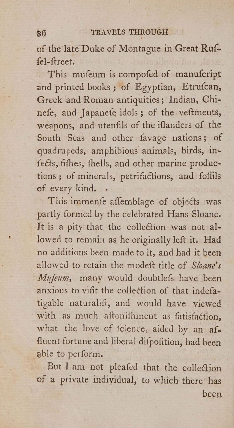 of the late Duke of Montague in Great Ruf- _{el-ftreet. This mufeum is compofed of manufcript and printed books ; of Egyptian, Etrufcan, Greek and Roman antiquities; Indian, Chi- nefe, and Japanefe idols ; of the veftments, weapons, and utenfils of the iflanders of the South Seas and other favage nations; of quadrupeds, amphibious animals, birds, in- feéts, fifhes, fhells, and other marine produc- tions ; of minerals, petrifaétions, and foflils of every kind.. - This immenfe affemblage of objects was partly formed by the celebrated Hans Sloane. It is a pity that the collection was not al- lowed to remain as he originally left it. Had no additions been made to it, and had it been allowed to retain the modeft title of S/oane’s Mufeum, many would doubtlefs have been anxious to vifit the collection of that indefa- tigable naturalift, and’ would have viewed with as much aftonifhment as fatisfaction, what the love of {cience, aided by an af. fluent fortune and liberal difpofition, had been able to perform. But Iam not pleafed that the colleGion of a private individual, to which there’ has been