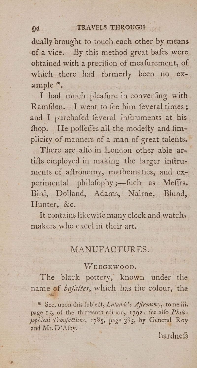 dually brought to touch each other by means ‘of a vice. By this method great bafes were obtained with a precifion of meafurement, of which there had formerly been no ex- ample *, I had much pleafure in converfing with Ramfden. 1 went to fee him feveral times ; and I purchafed feveral inftruments at his fhop. He poffeffes all the modefty and fim- plicity of manners of a man of great talents. There are alfo in London other able ar- tifts employed in making the larger inftru- ments of aftronomy, mathematics, and ex- perimental philofophy ;—fuch as Meffrs. Bird, Dolland, Adams, Nairne, Blund, Hunter, &amp;c. It contains likewife many clock and watch- makers who excel in their art. | MANUFACTURES. WEDGEWOOD. | The black pottery, known under the name of bafaltes, which has the colour, the Se * See, upon this fubject, Lalande’s Aftronomy, tome ili page 15, of the thirteenth edition, 1792; fee alfo PA5/0- Jophical Tranfaétions, 17%5, page 385, by General Roy and Mr. D’ Alby. | hardnefs