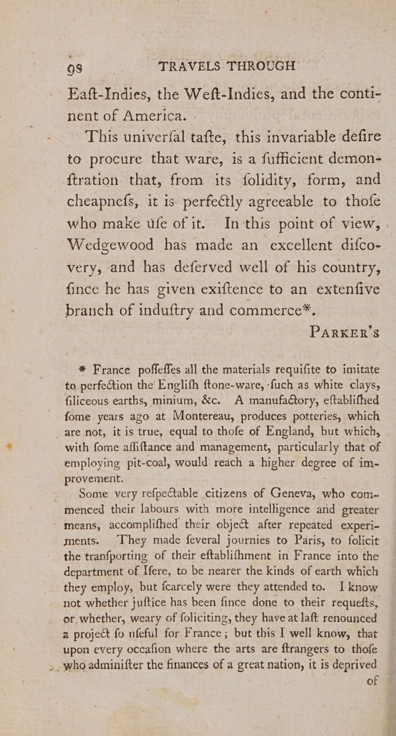 Eaft-Indies, the Weft-Indies, and the conti- nent of America. This univerfal tafte, this invariable defire to procure that ware, is a fufficient demon- ftration that, from its folidity, form, and cheapnefs, it is perfectly agreeable to thofe who make üfe of it. In this point of view, Wedgewood has made an excellent difco- very, and has deferved well of his country, fince he has given exiftence to an extenfive branch of induftry and commerce*. PARKER'S * France pofleffes all the materials requifite to imitate _to-perfeétion the Englifh ftone-ware, -fuch as white clays, filiceous earths, minium, &amp;c. A manufaétory, eftablifhed fome years ago at Montereau, produces potteries, which are not, it is true, equal to thofe of England, but which, with fome affiftance and management, particularly that of employing pit-coal, would reach a higher degree of im- provement. _. Some very refpetable citizens of Geneva, who com. menced their labours with more intelligence and greater means, accomplifhed their object after repeated experi- ments. They made feveral journies to Paris, to folicit the tranfporting of their eftablifhment in France into the department of Here, to be nearer the kinds of earth which they employ, but fcarcely were they attended to. [know not whether juftice has been fince done to their requefts, or whether, weary of foliciting, they have at Jaft renounced a project fo ufeful for France ; but this I well know, that upon every occafion where the arts are ftrangers to thofe . . who adminifter the finances of a great nation, it is deprived of