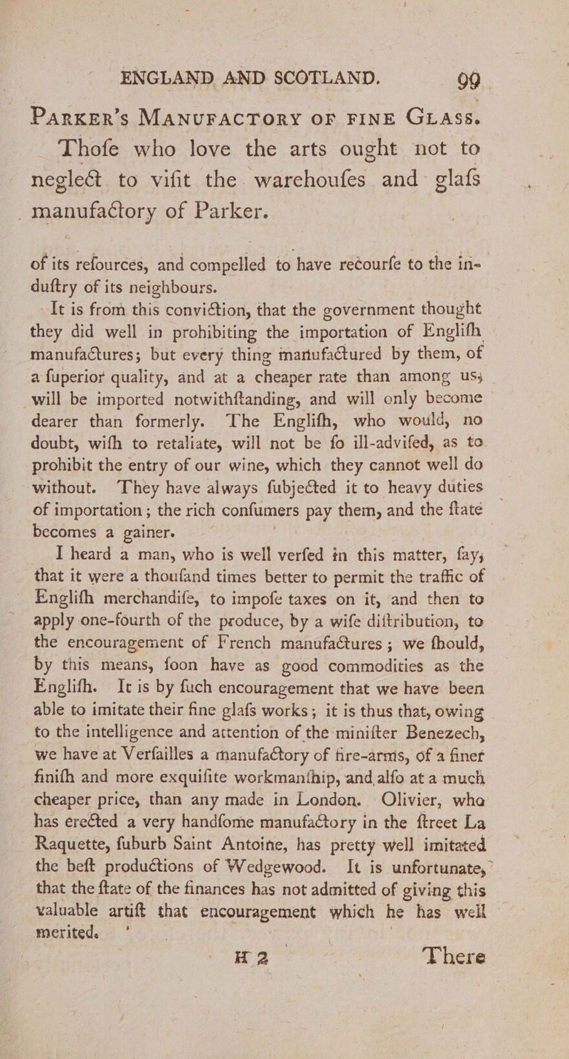 Parxer’s MANUFACTORY OF FINE GLASS. Thofe who love the arts ought not to negledt to vifit the. Sache and glafs | Rs ee of Parker. of its refources, and compelled to have reéourfe to the in= duftry of its neighbours. It is from this conviction, that the government thought they did well in prohibiting the importation of Englifh manufactures; but every thing mariufactured by them, of a fuperior quality, and at a cheaper rate than among us; will be imported notwithftanding, and will only become dearer than formerly. The Englifh, who would, no doubt, wifh to retaliate, will not be fo ill-advifed, as to prohibit the entry of our wine, which they cannot well do without. They have always fubjected it to heavy duties of i importation ; the rich confumers pay them, and the ftate becomes a gainer. I heard a man, who is well aces in this matter, fay; that it were a thoufand times better to permit the traffic of Englifh merchandife, to impofe taxes on it, and then to apply one-fourth of the produce, by a wife diftribution, to the encouragement of French manufactures ; we fhould, by this means, foon have as good commodities as the Englifh. Ic is by fuch encouragement that we have been able to imitate their fine glafs works; it is thus that, owing to the intelligence and attention of the minifter Benezech, we have at Verfailles a manufaétory of fire-armis, of a finer finifh and more exquifite workmanfhip, and,alfo at a much cheaper price, than any made in London. Olivier, whe has erected a very handfome manufaétory in the ftreet La Raquette, fuburb Saint Antoine, has pretty well imitated the beft productions of Wedgewood. It is unfortunate,’ that the ftate of the finances has not admitted of giving this valuable artift that cgcgutagemient which he has well merited. Mrs There