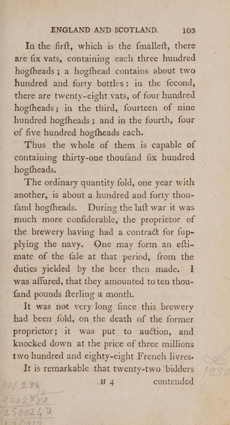 In the firft, which is the fmalleft, there are fix vats, containing each three hundred hogfheads ; a hogfhead contains about two hundred and forty bottles: in the fecond, there are twenty-eight vats, of four hundred hogfheads; in the third, fourteen of nine hundred hogfheads ; and in the fourth, four of five hundred hogfheads each. Thus the whole of them is capable of containing thirty-one thoufand fix hundred hogtheads. | The ordinary quantity fold, one year with _ another, 1s about a hundred and forty thou- fand hogfheads. During the laft war it was much more confiderable, the proprietor of the brewery having had a contract for fup- plying the navy. One may form an efti- mate of the fale at that period, from the duties yielded by the beer then made. I was affured, that they amounted to ten thou- fand pounds fterling a month. | It was not very long fince this brewery had been fold, on the death of the former proprictor; it was put to auction, and two hundred and eighty-eight French livres. It is remarkable that twenty-two ‘bidders HA contended