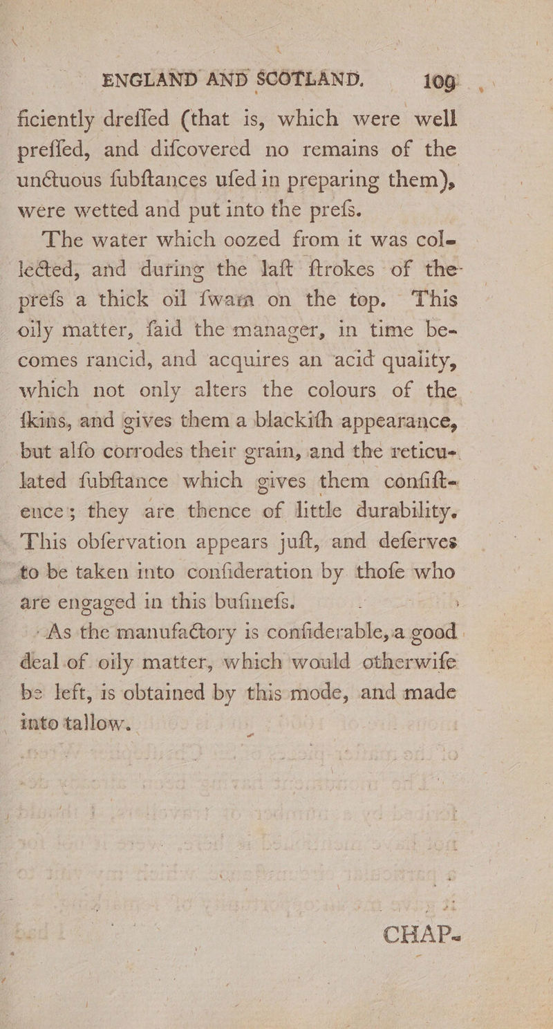 ficiently dreffed (that is, which were well prefled, and difcovered no remains of the unétuous fubftances ufed in preparing them), were wetted and put into the prefs. The water which oozed from it was cole | ‘le@ed, and during the laft ftrokes of the : prefs a thick oil {wa on the top. This oily matter, faid the manager, in time be- comes rancid, and acquires an acid quality, which not only alters the colours of the fkins, and gives them a blackith appearance, but alfo corrodes their grain, and the reticu- lated fubftance which gives them confift- ence they are thence of little durability. + This obfervation appears juft, and deferves “to be taken into confideration by thofe who are engaged in this bufinefs. : - As the manufactory is confiderable, a good deal.of oily matter, which would otherwife be left, is obtained by this mode, and made _ into tallow. Cal CHAP-