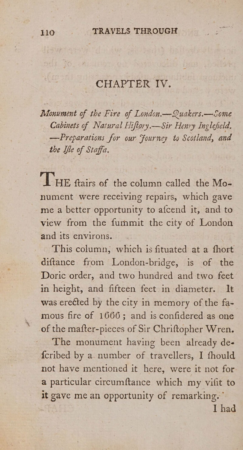 CHAPTER IV. Monument of the Fire of London.—Quakers.—Some Cabinets of Natural Hiflory.—Sir Henry Inglefeld. Preparations for our Journey to Scotland, and the Île of Staffa. Tue ftairs of the column called the Mo- nument were receiving repairs, which gave me a better opportunity to afcend it, nd to view from the fummit the city of London and its environs. | | This column, which is fituated at a fhort diftance from London-bridge, is of the Doric order, and two hundred and two feet in height, and fifteen feet in diameter. It was erected by the city in memory of the fa- mous fire of 1666; and is confidered as one of the mafter-pieces of Sir Chriftopher Wren. The monument having been already de- {cribed by a number of travellers, I fhould not have mentioned it here, were it not for- a particular circumftance which my vifit to it gave me an opportunity of remarking.” I had