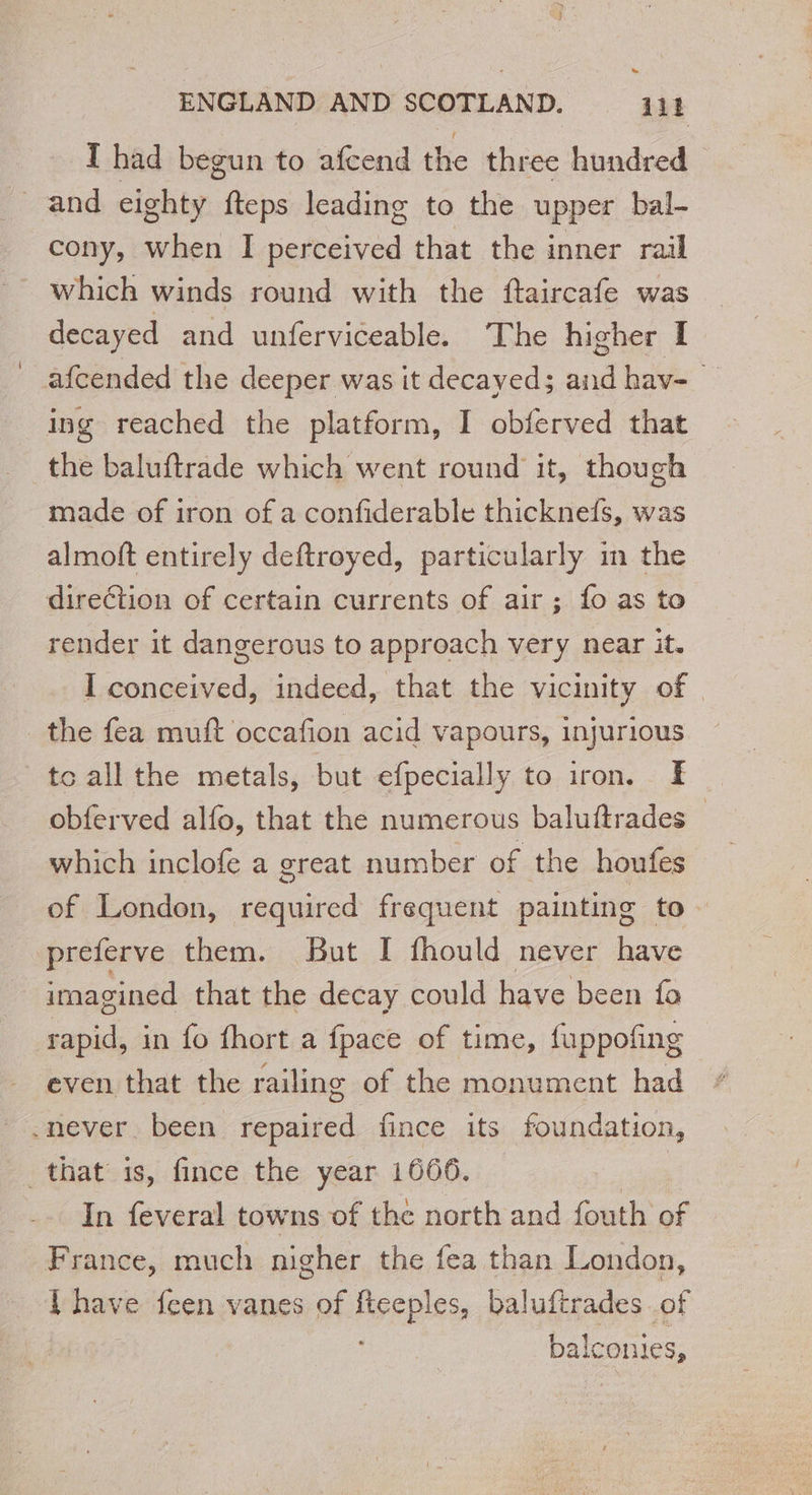 ENGLAND AND SCOTLAND. Lot I had begun to afcend the three hundred and eighty fteps leading to the upper bal- cony, when I perceived that the inner rail which winds round with the ftaircafe was decayed and unferviceable. The higher I afcended the deeper was it decayed; and hav- © ing reached the platform, I obferved that the baluftrade which went round it, though made of iron of a confiderable thicknefs, was almoft entirely deftroyed, particularly in the direction of certain currents of air ; fo as to render it dangerous to approach very near it. I conceived, indeed, that the vicinity of | the fea muft occafion acid vapours, injurious to all the metals, but efpecially to iron. Æ obferved alfo, that the numerous baluftrades — _ which inclofe a great number of the houfes of London, required frequent painting to preferve them. But I fhould never have 4 imagined that the decay could have been fo rapid, in fo fhort a fpace of time, fuppofing even that the railing of the monument had .never been repaired fince its foundation, that is, fince the year 1666. | | In feveral towns of the north and fouth of France, much nigher the fea than London, F have feen vanes of fteeples, baluftrades of balconies,