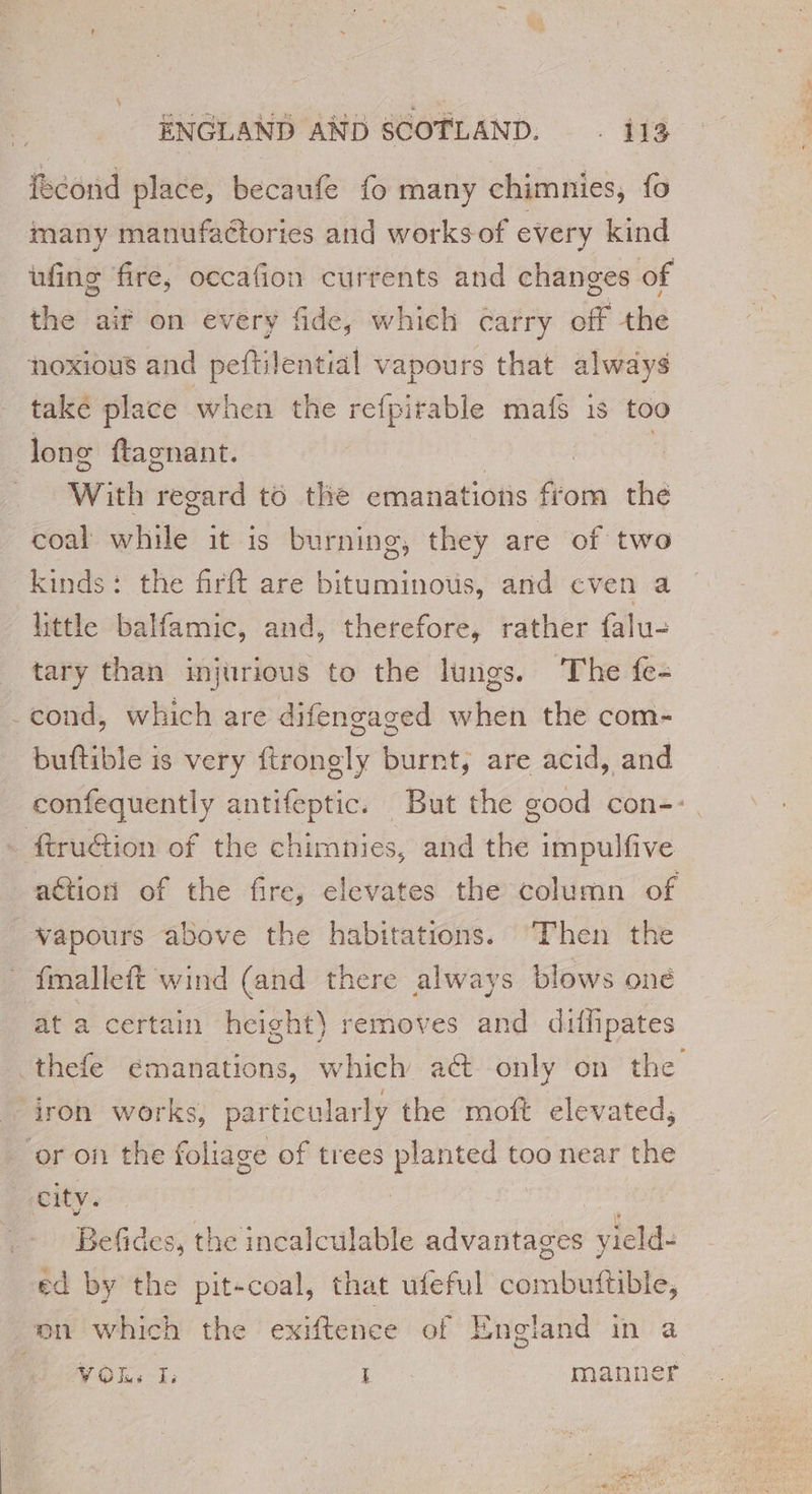 fcond place, becaufe fo many chimnies, fo many manufaétories and works of every kind ufing fire, occafion currents and changes of the aif on every fide, which carry off the noxious and peftilential vapours that always take place when the refpirable mafs is too long ftagnant. | With pedand to the emanations from the coal while’ it is burning, they are of two kinds: the firft are bituminous, and even a little balfamic, and, therefore, rather falu- tary than injurious to the lungs. The fe- cond, which are difengaged when the com- buftible is very ftrongly burnt, are acid, and confequently antifeptic. But the good con-- _ ftruGion of the chimnies, and the impulfive ation of the fire, elevates the column of wapours above the habitations. ‘Then the fmalleft wind (and there always blows oné at a certain height) removes and diffipates thefe emanations, which a@ only on the iron works, particularly the moft elevated, or on the foliage of trees planted too near the city. Befides, the incalculable sdantaute yield- ed by the pit-coal, that ufeful vornbeiabt, on which the exiftence of England in a AWOL 1 1 manner