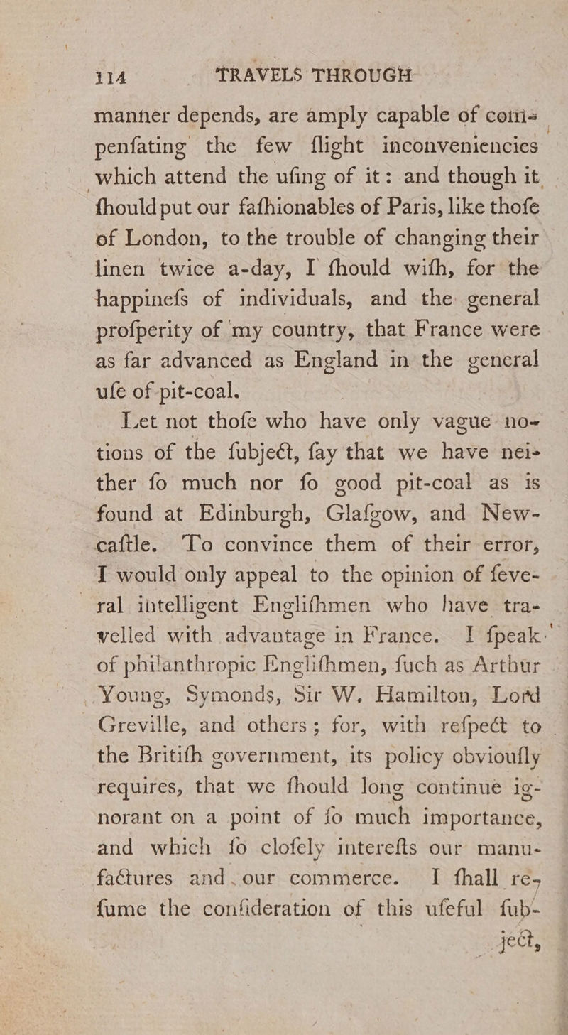 manner depends, are amply capable of coins | penfating the few flight inconveniencies | which attend the ufing of it: and though it fhould put our fafhionables of Paris, like thofe of London, to the trouble of changing their linen twice a-day, I fhould with, for the happinefs of individuals, and the general profperity of my country, that France were as far advanced as England in the general ule of pit-coal. Let not thofe who have only vague no- tions of the fubjeét, fay that we have nei- ther fo much nor fo good pit-coal as is found at Edinburgh, Glafgow, and New- caftle. To convince them of their error, I would only appeal to the opinion of feve- ral intelligent Englifhmen who have tra- velled with advantage in France. I fpeak. of philanthropic Englifhmen, fuch as Arthur | Young, Symonds, Sir W, Hamilton, Lord Greville, and others; for, with refpect to the Britifh government, its policy obvioufly requires, that we fhould long continue ig- norant on a point of fo much importance, and which fo clofely interefts our manu- _faétures and.our commerce. I fhall re- fume the confideration of this ufeful fub-