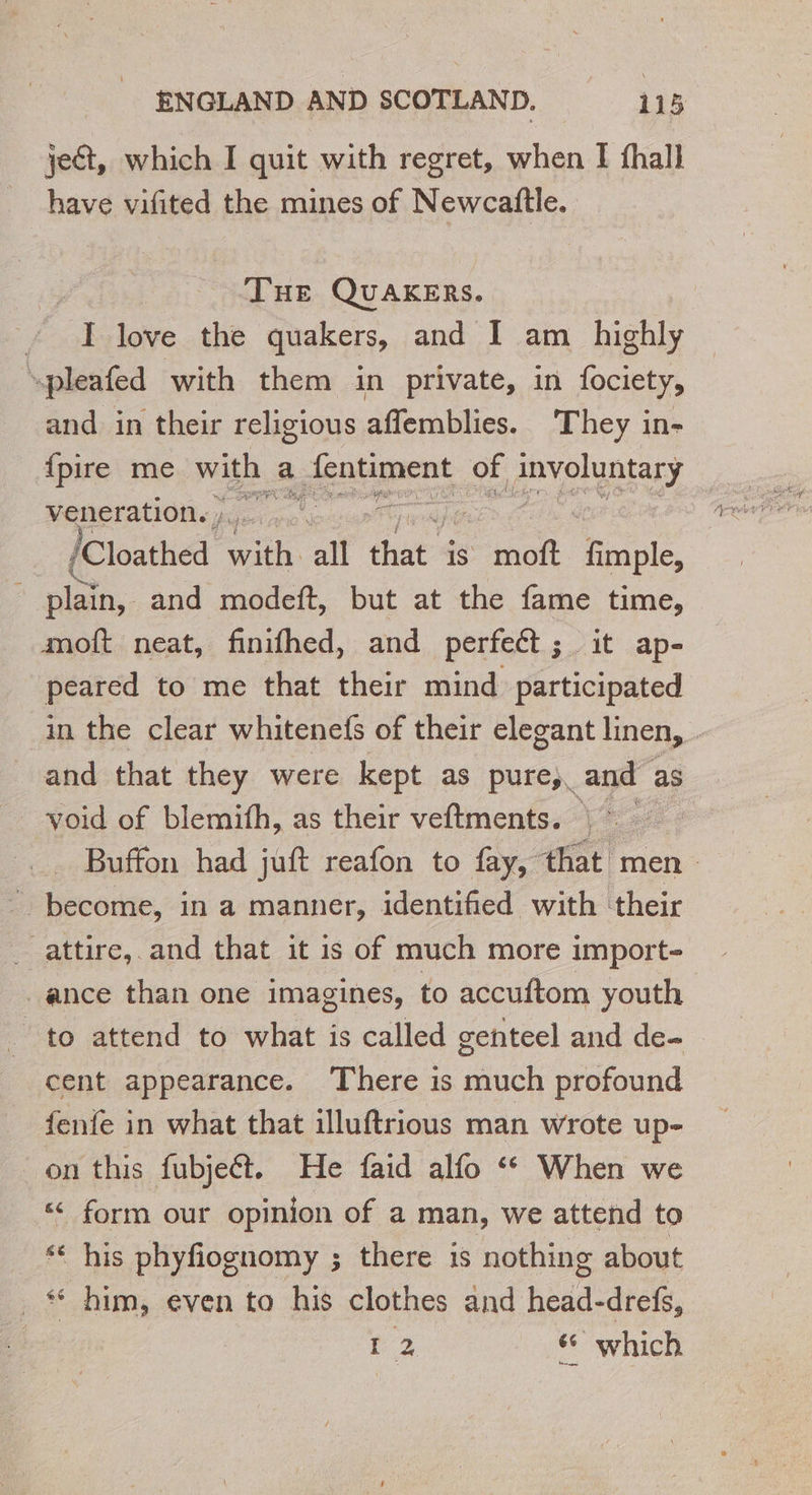 je, which I quit with regret, when I fhall have vifited the mines of Newcaftle. | THE QUAKERS. : i love the quakers, and I am highly “pleafed with them in private, in fociety, and in their religious aflemblies. They in- {pire me with « a jeniaprent of PE veneration. Cloche”: tn all that is moft Fo plain, and modeft, but at the fame time, moft neat, finifhed, and perfect; it ap- peared to me that their mind participated in the clear whitenefs of their elegant linen, and that they were kept as pure, and as void of blemifh, as their veftments. |: Buffon had juft reafon to fay, that men become, in a manner, identified with their attire, and that it is of much more import- ance than one imagines, to accuftom youth to attend to what is called genteel and de- cent appearance. There is much profound fenie in what that illuftrious man wrote up- on this fubjeét. He faid alfo ‘ When we “ form our opinion of a man, we attend to ‘ his phyfiognomy ; there is nothing about _* him, even to his clothes and heeds drefs, | L 2 ‘ which