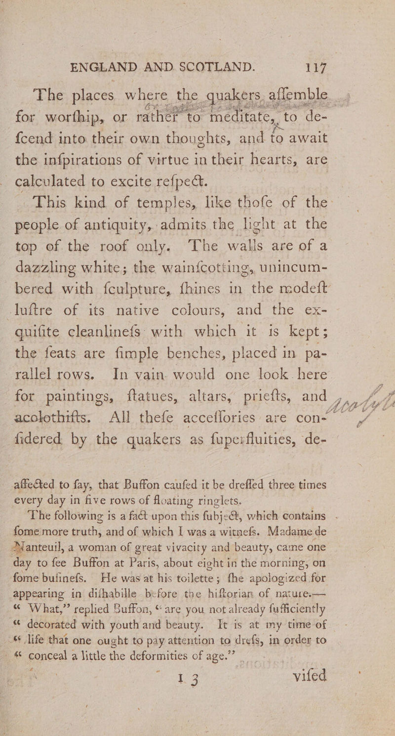 _ {cend into their own thoughts, and to await the infpirations of virtue in their hearts, are calculated to excite refpect. people of antiquity, admits the light at the top of the roof only. The walls are of a dazzling white; the wainfcotting, unincum- luftre of its native colours, and the ex- the feats are fimple benches, placed in pa- for paintings, ftatues, altars, priefts, and acolothifts. All thefe acceflories are con- fidered by the quakers as fuperfluities, de- | affected to fay, that Buffon caufed it be drefled three times every day in five rows of floating ringlets. Abe A ty t - if fome more truth, and of which I was a witnefs. Madame de Manteuil, a woman of great vivacity and beauty, came one day to fee Buffon at Paris, about eight in the morning, on fome bufñnefs. He was at his toilette ; ; the apologized for appearing in difhabille before the hiftorian of nature.— «© What,” replied Buffon, “are you not already fufficiently “ life that one ought to pay attention io srals, | in order to . conceal a little the deformities of age.” ome ae 10 ET vp