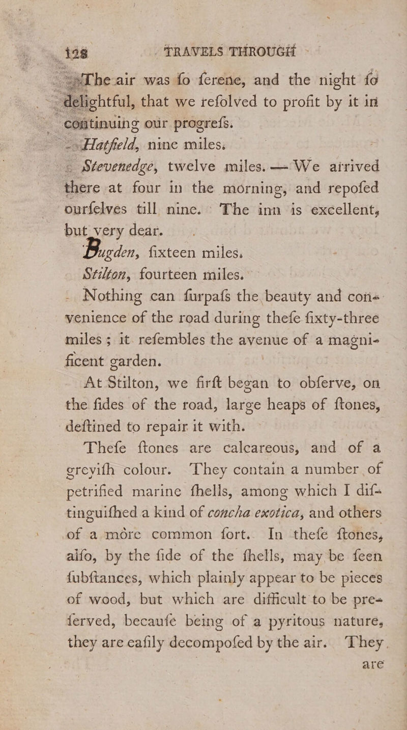 “The air was fo ferene, and the night fo delightful, that we refolved to profit by it in - continuing our progrefs. | Hatfield, nine miles. _ Stevenedge, twelve miles. — We dierved 0 at four in the morning, and repofed ourfelves till nine. The inn is excellent, but_very dear. Dugden, fixteen miles, Stilton, fourteen miles.’ Nothing can furpafs the beauty and coti«: venience of the road during thefe fixty-three miles ; it. refembles the avenue of a magni- ficent garden. At Stilton, we firft began to obferve, on the fides of the road, large heaps of hone deftined to repair it with. Thefe ftones are calcareous, and of a greyifh colour. They contain a number of petrified marine fhells, among which I dif- tinguifhed a kind of concha exotica, and others of a more common fort. In thefe ftones, alfo, by the fide of the fhells, may be feen fubftances, which plainly appear to be pieces of wood, but which are difficult to be pre ferved, becaufe being of a pyritous nature, they are eafily decompofed by the air. They. are