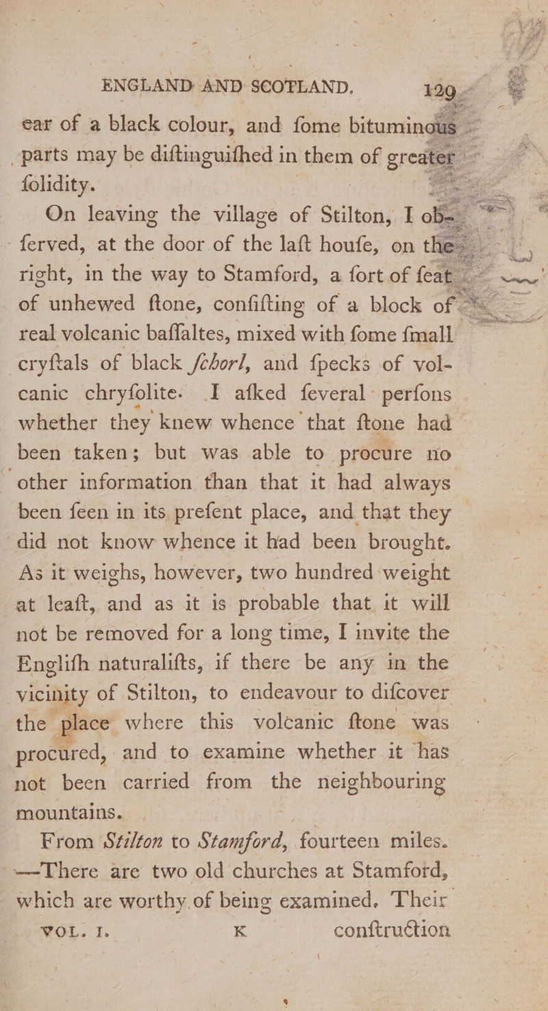 ‘ Bridie, : On leaving the village of Stilton, Io ferved, at the door of the laft houfe, on t right, in the way to Stamford, a fort of feat of unhewed ftone, confifting of a block of. Ë real volcanic bafaltes, needs with fome {mall a ccryftals of black /chorl, and fpecks of vol- canic chryfolite. I afked feveral perfons whether they knew whence that ftone had been taken; but was able to procure no other information than that it had always been feen in its prefent place, and that they did not know whence it had been brought. As it weighs, however, two hundred: weight at leaft, and as it is probable that it will not be removed for a long time, I invite the Englifh naturalifts, if there be any in the Vic of Stilton, to endeavour to difcover the place where this volcanic ftone was procured, and to examine whether it has not been carried from the neighbouring mountains. | From Stilton to SA, hu teen miles. There are two old churches at Stamford, which are worthy. of being examined, Their WOL. 1. ! K conftruétion