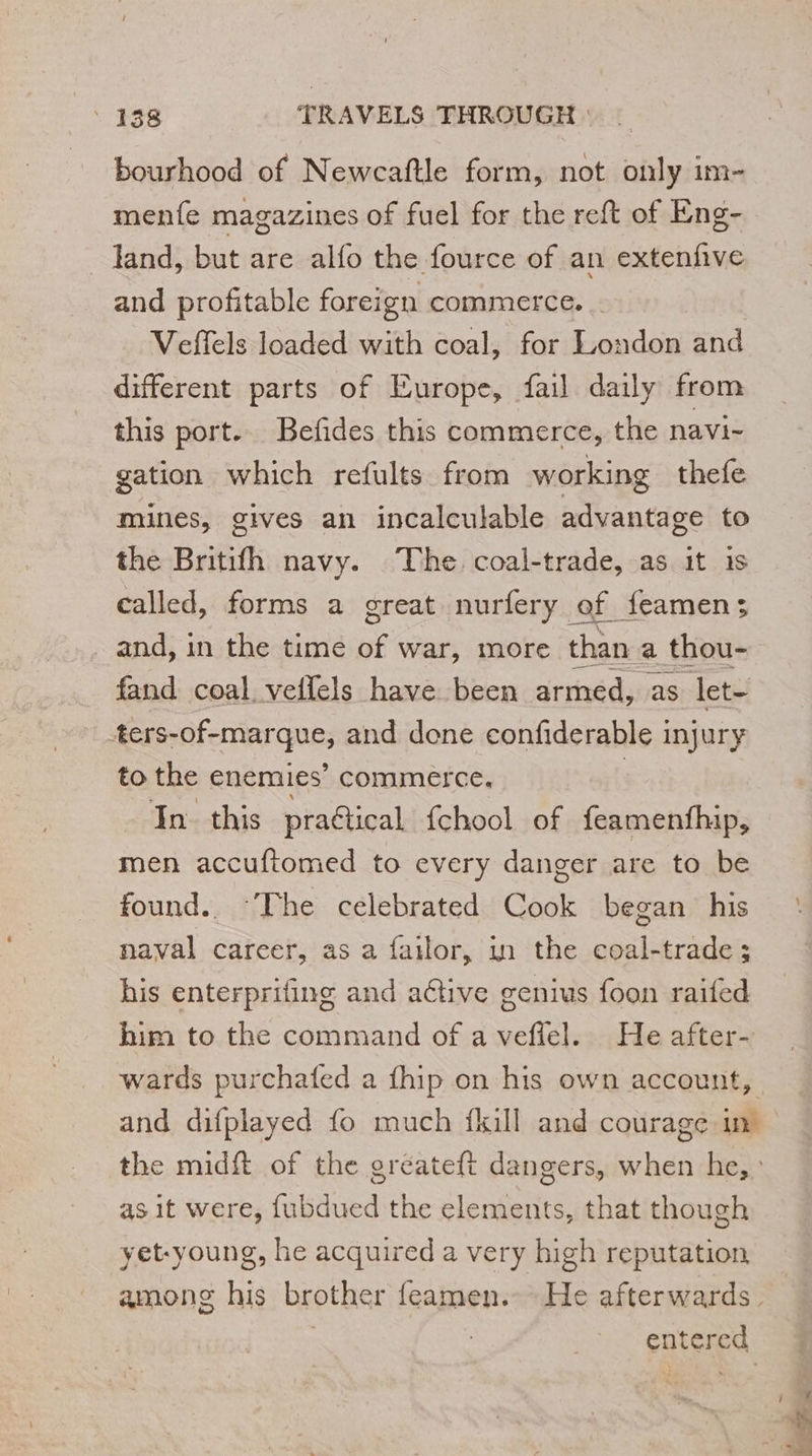 bourhood of Newcaftle form, not only im- menfe magazines of fuel for the reft of Eng- land, but are alfo the fource of an extenfive and profitable foreign commerce. Veffels loaded with coal, for London and different parts of Europe, fail daily from this port. Befides this commerce, the navi- gation which refults from working thefe mines, gives an incalculable advantage to the Britifh navy. The coal-trade, as it 1s called, forms a great nurfery of feamens and, in the time se war, more than a thou- fand coal. veflels have been armed, as let- _ters-of-marque, and done confiderable injury to the enemies’ commerce. | In this pra@ical fchool of feamenthip, men accuftomed to every danger are to be found. ‘The celebrated Cook began his naval career, as a failor, in the coal-trade ; his enterprifing and adtive genius foon raifed him to the command of a veffel. He after- wards purchafed a fhip on his own account, as it were, fubdued the elements, that though yet-young, he acquired a very high reputation entered