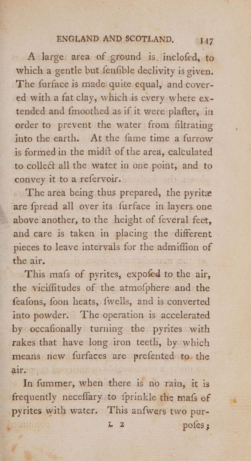 A large: area of ground is. inclofed, to which a gentle but fenfible declivity is given. The furface is made quite equal, and cover- ed with a fat clay, which is every where ex- tended_ and {moothed as if it were plafter, in order to prevent the water from filtrating into the earth. At the fame time a furrow is formed in the midft of the area, calculated to collect all the water in one point, and to convey it to a refervoir. The area being thus prepared, the pyrite _ are fpread all over its furface in layers one … above another, to the height of feveral feet, and care is taken in placing the different _ pieces to leave intervals for the admiffion of haies :: the viciffitudes of the atmofphere and the {eafons, foon heats, fwells, and is converted into powder. ‘The operation is accelerated by- occafionally turning the pyrites with rakes that have long iron teeth, by which means new tes are prefented to. the airs In fummer, when there is no rain, it is frequently neceflary to fprinkle the mafs of ieee with water. This anfwers two pur-