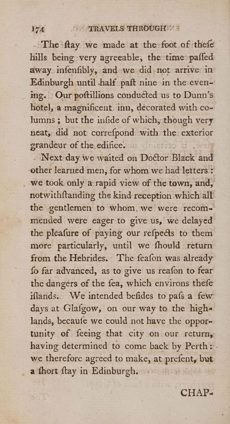 ‘The ftay we made at the:foot of thefe hills being: very agreeable, the: time: pafled away. infenfibly, and we did not arrive: in Edinburgh until half paft nine in the even- img. Our poftillions conduéted us to Dunn’s hotel, a magnificent inn, decorated with co- lumns ; but the infide of which, though very neat, did not correfpond with the exterior grandeur of the, edifice. , . Next day we waited on Doétor Black dit -other learned men, for whom we had letters : . we took only a rapid view of the town, and, notwithftanding the kind reception which all the gentlemen to whom. we were recom- mended were eager to give us, we delayed the pleafure of paying our refpeéts to them more particularly, until we fhould return from the Hebrides. The feafon was already fo far advanced, as to give us reafon to fear the dangers of the fea, which environs thefe iflands.. We intended befides to pafs a few days at Glafgow, on our way to the highs lands, becaufe we could not have the oppor- tunity of feeing that city on our return, having determined to come back by Perth :- wc therefore agreed to make, at prefent, but _ a fhort ftay in Edinburgh. CHAP«