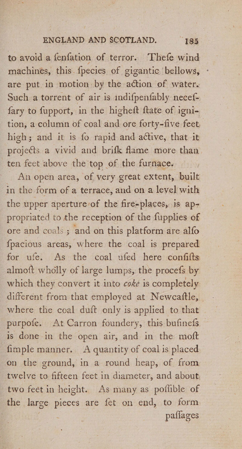 to avoid a fenfation of terror. Thefe wind machines, this fpecies of gigantic bellows, are put in motion by the aétion of water. Such a torrent of air is indifpenfably necef- fary to fupport, in the higheft ftate of igni- tion, a column of coal and ore forty-five feet, high; and it is fo rapid and active, that it projeéts a vivid and brifk flame more than ten feet above the top of the furnace. An open area, of very great extent, built in the form of a terrace, and on a level with _the upper aperture:of the fire-places, is ap- propriated to the reception of the fupplies of ore and coals ; and on this platform are alfo fpacious areas, where the coal is prepared for ufe. As the coal ufed here confifts _almoft wholly of large lumps, the procefs by which they convert it into coke is completely different from that employed at Newcafttle, - where the coal duft only is applied to that purpofe. At Carron foundery, this bufinefs is done in the open air, and in the moft fimple manner. A quantity of coal is placed on the ground, in a round heap, of from twelve to fifteen feet in diameter, and about, two feet in height. As many as poflible of the large pieces are fet on end, to form : paflages