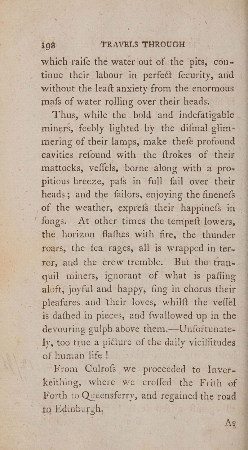 tinue their labour in perfect fecurity, and without the leaft anxiety from the enormous mafs of water rolling over their heads. Thus, while the bold and indefatigable miners, feebly lighted by the difmal glim- mering of their lamps, make thefe profound | cavities refound with the ftrokes of their mattocks, velfels, borne along with a pro- pitious breeze, pats in full fail over their heads; and the failors, enjoying the finenefs the horizon flafhes with fire, the thunder roars, the fea rages, all is wrapped in ter. ror, aud the crew tremble. But the: tran- quil miners, ignorant of what is paffing aloft, joyful and happy, fing in chorus their pleafures and their loves, whilft the veffel is dafhed in pieces, and fwallowed up in the devouring gulph above them.—Unfortunate- of human life ! From Culrofs we proceeded to Inver- keithing, where we croffed the Frith of Forth to Queensferry, and regained the road tq Edinbursh, 4 | Ag