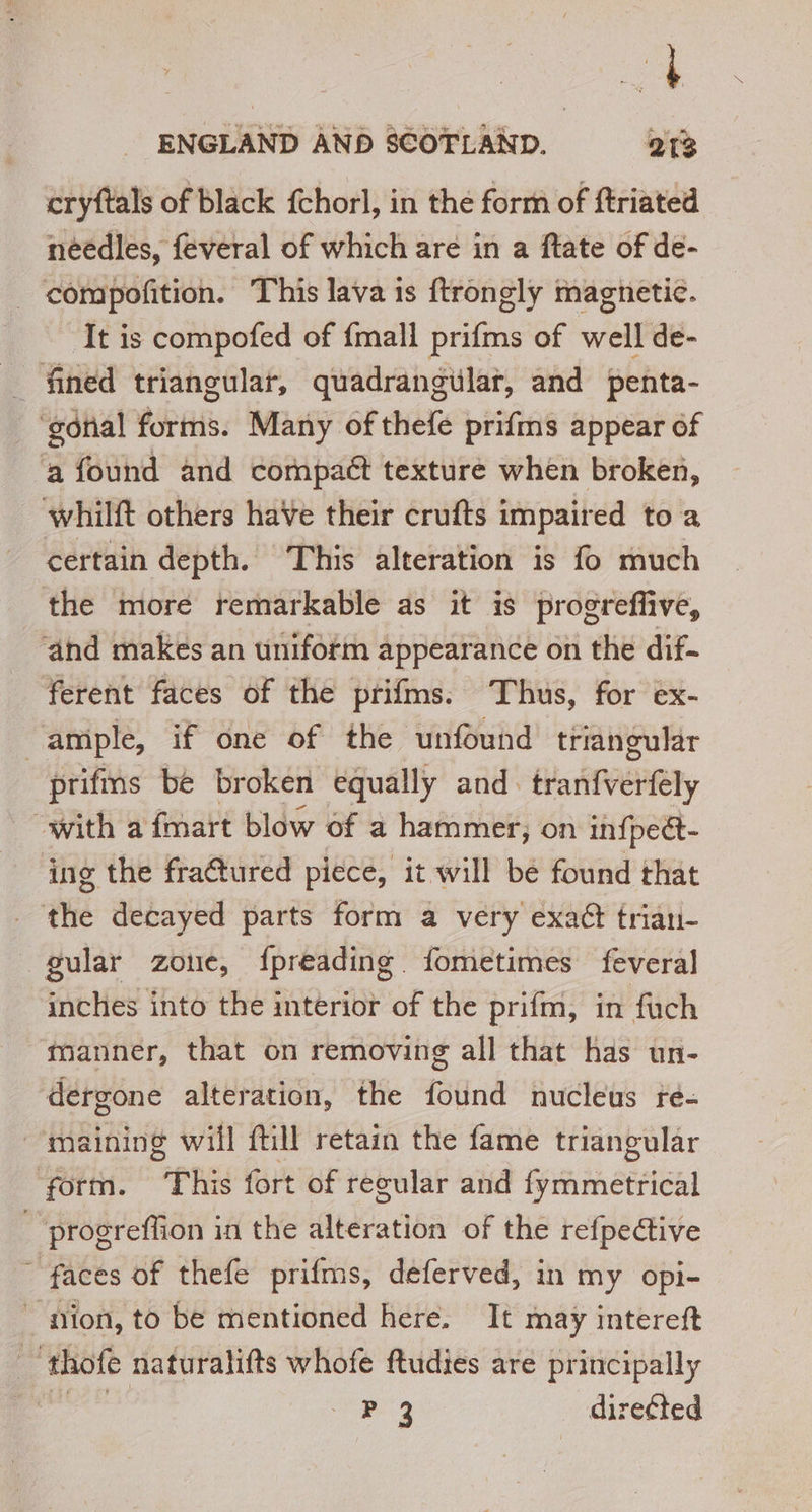 ENGLAND AND SCOTLAND. 213 cryftals of black fchorl, in the form of ftriated needles, feveral of which are in a ftate of de- compofition. This lava is ftrongly magnetic. It is compofed of {mall prifms of well de- ‘gonial forms. Many of thefe prifms appear of a found and compact texture when broken, whilft others haVe their crufts impaired to a certain depth. This alteration is fo much the more remarkable as it is progreffive, ‘and makes an uniform appearance on the dif. ferent faces of the prifms. Thus, for ex- ‘ample, if one of the unfound triangular prifms be broken equally and. fia tiVEHRly “with a fmart blow of a hammer; on infpect- ing the fraétured piece, it will be found that the decayed parts form a very exact triau- gular zoue, fpreading. fometimes feveral inches into the interior of the prifm, in fuch manner, that on removing all that has un- dergone alteration, the found nucleus re- maining will ftill retain the fame triangular form. “This fort of regular and Brian cereal _ progreffon in the alteration of the refpective faces of thefe prifms, deferved, in my opi- don, to be mentioned here. It may intereft _ thofe naturalifts whofe ftudies are principally sa a P 3 direéted