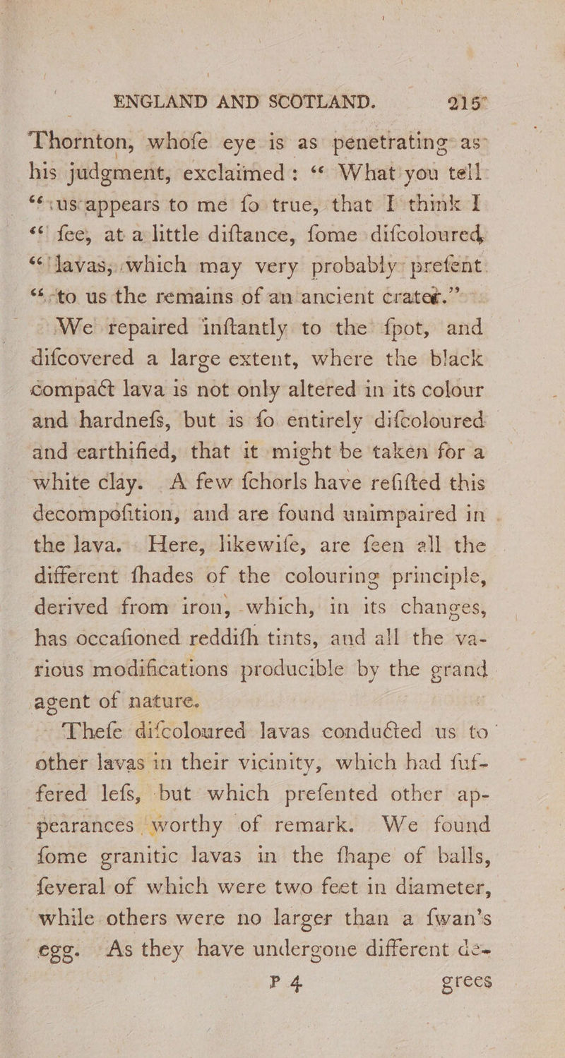 Thornton, whofe eye is as penetrating as” his judgment, exclaimed: “ What you tell _ “us-appears to me fo true, that I think I ** fee, at a little diftance, fome difcoloured “Javas, which may very probably: prefent. ‘to us the remains of an ancient crater.” We repaired inftantly to the fpot, and difcovered a large extent, where the black compact lava is not only altered in its colour and hardnefs, but is fo. entirely difcoloured — and earthified, that it might be taken for a white clay. A few fchorls have refitted this decompofition, and are found unimpaired in . the Java. Here, likewife, are feen all the different fhades of the colouring principle, derived from iron, which, in its changes, has occafioned reddifh tints, and all the va- rious modifications producible by the grand. agent of nature. | - Thefe difcoloured lavas conducted us to’ other lavas in their vicinity, which had fuf- fered lefs, but which prefented other ap- pearances worthy of remark. We found fome granitic lavas in the fhape of balls, feveral of which were two feet in diameter, while others were no larger than a fwan's egg. As they have undergone different de P 4 grees