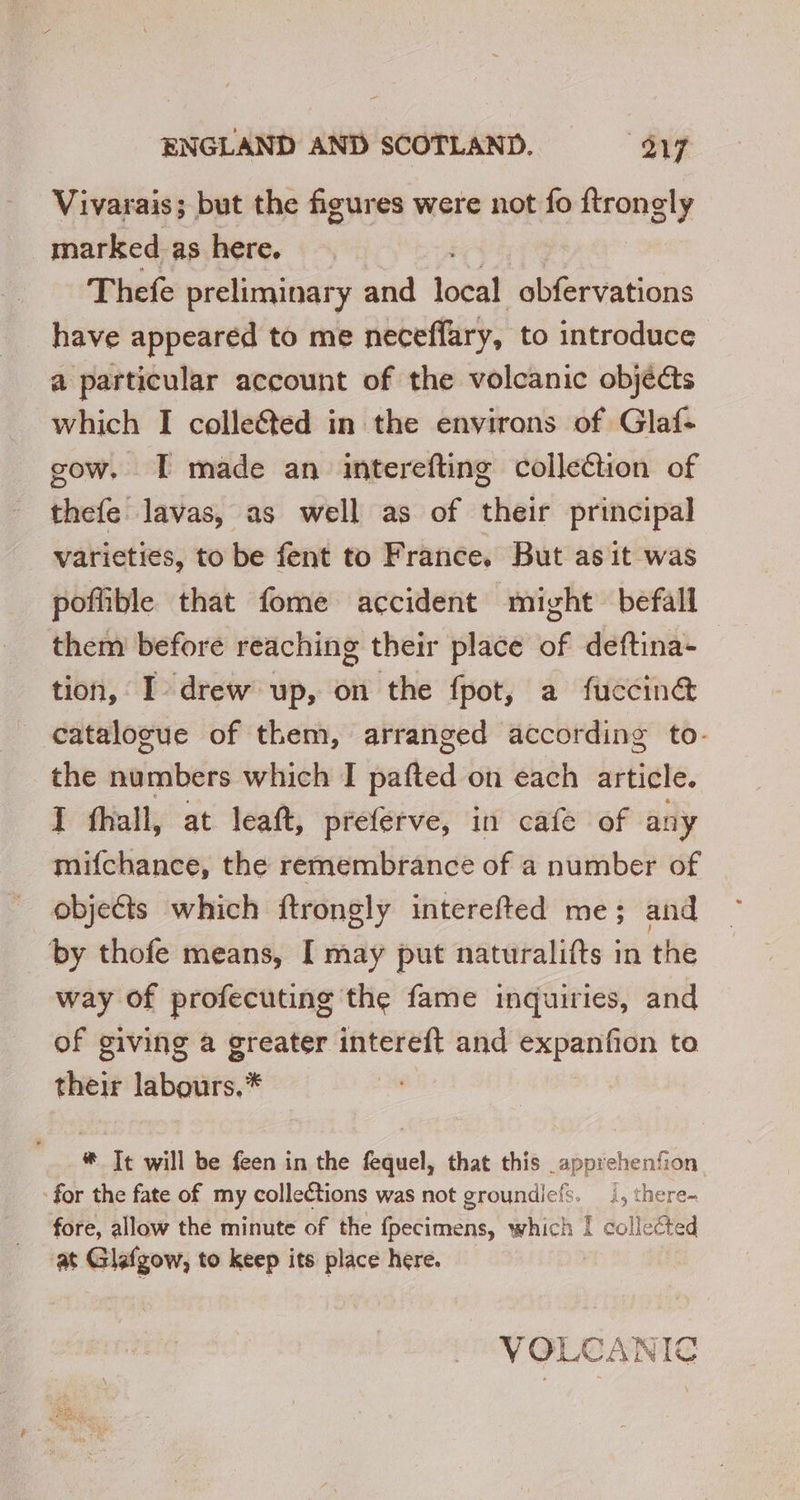 Vivarais; but the figures were not fo ftrongly marked as here. Thefe preliminar y and local obfervations have appeared to me neceffary, to introduce a particular account of the volcanic objects which I colle&amp;ted in the environs of Glaf- gow. I made an interefting collection of thefe lavas, as well as of their principal varieties, to be fent to France, But as it was poflible that fome accident might befall them before reaching their place of deftina- tion, I drew up, on the fpot, a fuccinét catalogue of them, arranged according to- the numbers which I pafted on each article. I fhall, at leaft, preferve, in cafe of any mifchance, the remembrance of a number of objects which ftrongly interefted me; and by thofe means, I may put naturalifts in the way of profecuting the fame inquiries, and of giving a greater intereft and expanfion to their labours.* | * Tt will be feen in the fequel, that this apprehenfion for the fate of my collections was not groundiefs. |, there- fore, allow the minute of the fpecimens, which ! collected at Glafgow, to keep its place here. VOLCANIC