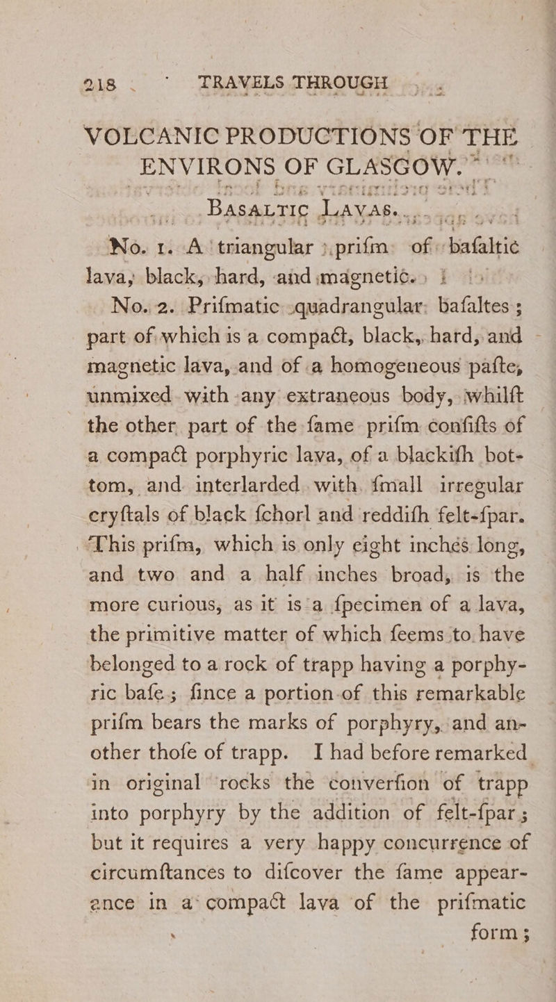 VOLCANIC PRODUCTIONS OF THE ENVIRONS OF GLASGOW.” ign Basatric Lavas.. No. 1. AA triangular : _prifm fh dia baltie lava, black, hard, and magnetic.» i No. 2. Prifmatic -quadrangular: bafaltes ; part of which is a compaét, black, hard, and - magnetic lava, and of a homogeneous patte, unmixed. with any extraneous body, whilft the other part of the fame prifm confifts of a compact porphyric lava, of a blackifh bot- tom, and. interlarded with. {mall irregular cryftals of black fchorl and reddifh felt-fpar. This prifm, which is only eight inches long, and two and a half inches broad, is the more curious, as it is a fpecimen of a lava, the primitive matter of which feems to have belonged to a rock of trapp having a porphy- ric bafe; fince a portion-of this remarkable prifm bears the marks of porphyry, and an- other thofe of trapp. I had before remarked in original rocks the converfion of trapp into porphyry by the addition of felt- {par ; but it requires a very happy concurrence of circumftances to difcover the fame appear- ance in a‘ compact lava of the prifmatic form;