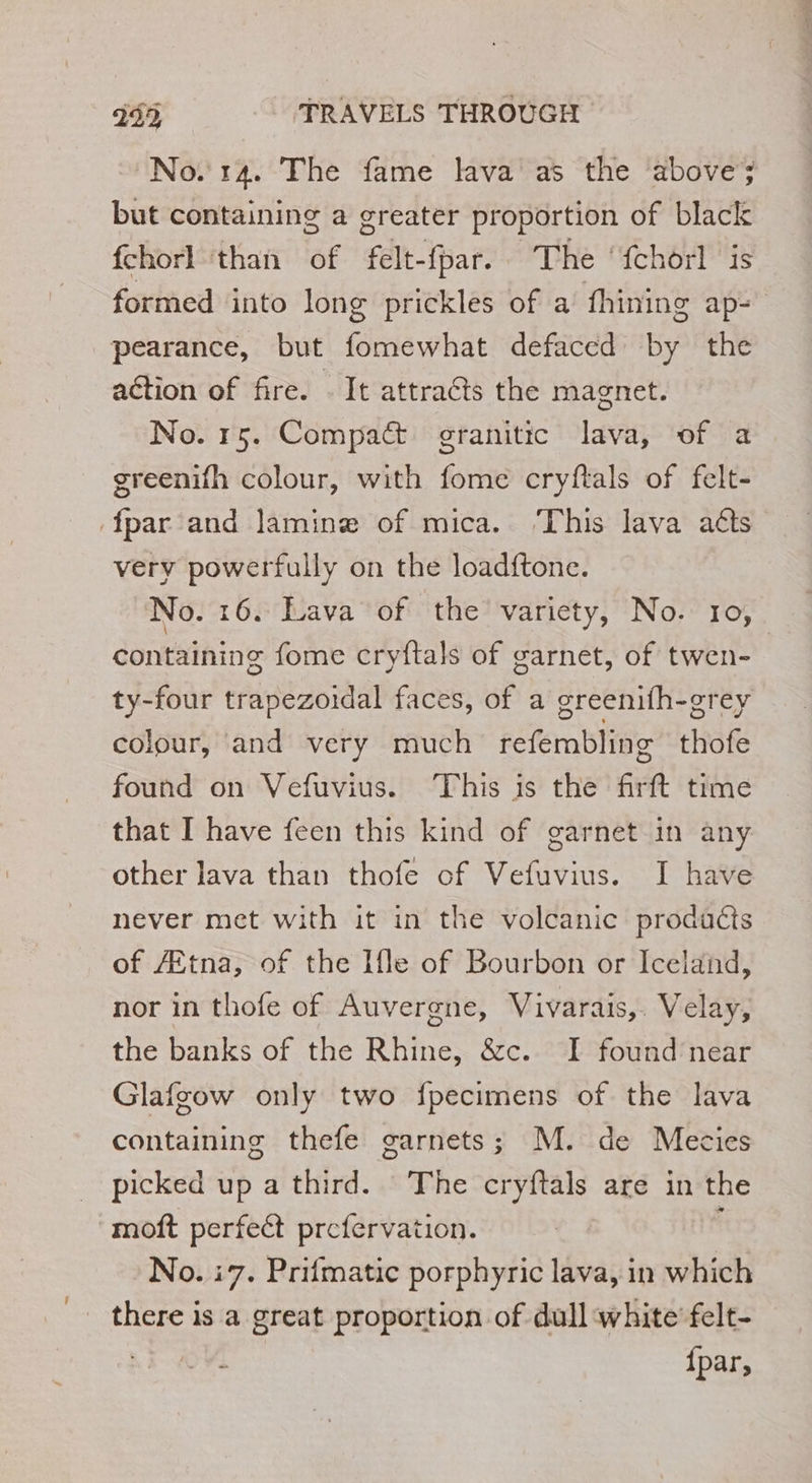 No. 14. The fame lava as the above; but containing a greater proportion of black fchorl ‘than of felt-fpar. The ‘fchorl is formed into long prickles of a fhining aps pearance, but fomewhat defaced by the action of fire. . It attracts the magnet. No. 15. Compact granitic lava, of a greenifh colour, with fome cryftals of felt- {par and lamine of mica. ‘This lava atts very powerfully on the load{tone. No. 16. Lava of the variety, No. 10, containing fome cryftals of garnet, of twen- ty-four trapezoidal faces, of a greenifh-grey colour, and very much refembling thofe found on Vefuvius. This is the firft time that I have feen this kind of garnet in any other lava than thofe of Vefuvius. I have never met with it in the volcanic prodacts of Ætna, of the Ile of Bourbon or Iceland, nor in thofe of Auvergne, Vivarais,. Velay, the banks of the Rhine, &amp;c. I found near Glafgow only two fpecimens of the lava containing thefe garnets; M. de Mecies picked up a third. The cryftals are in the moft perfect prefervation. $ No. i7. Prifmatic porphyric lava, in which there is a great proportion of dull white felt- | {par,