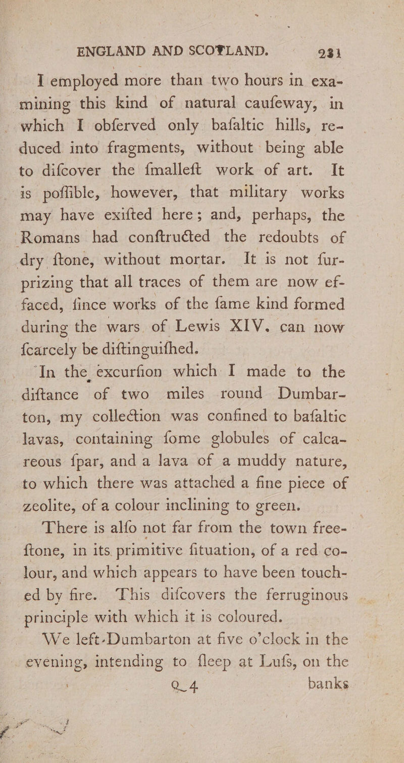 I employed more than two hours in exa- mining this kind of natural caufeway, in which I obferved only bafaltic hills, re- duced into fragments, without being able to difcover the {malleft work of art. It is poflible, however, that military works may have exifted here; and, perhaps, the Romans had conftruéted the redoubts of dry ftone, without mortar. It is not fur- prizing that all traces of them are now ef- faced, fince works of the fame kind formed during the wars of Lewis XIV. can now {carcely be diftinguifhed. ‘In the excurfion which I made to the _diftance of two miles round Dumbar- ton, my collection was confined to bafaltic lavas, containing fome globules of calca- . reous {par, and a lava of a muddy nature, to which there was attached a fine piece of zeolite, of a colour inclining to green. | There is alfo not far from the town free- ftone, in its primitive fituation, of a red co- Jour, and which appears to have been touch- ed by fire. This difcovers the ferruginous principle with which it 1s coloured. We left-Dumbarton at five o’clock in the evening, intending to fleep at Lufs, on the | Q_4 banks