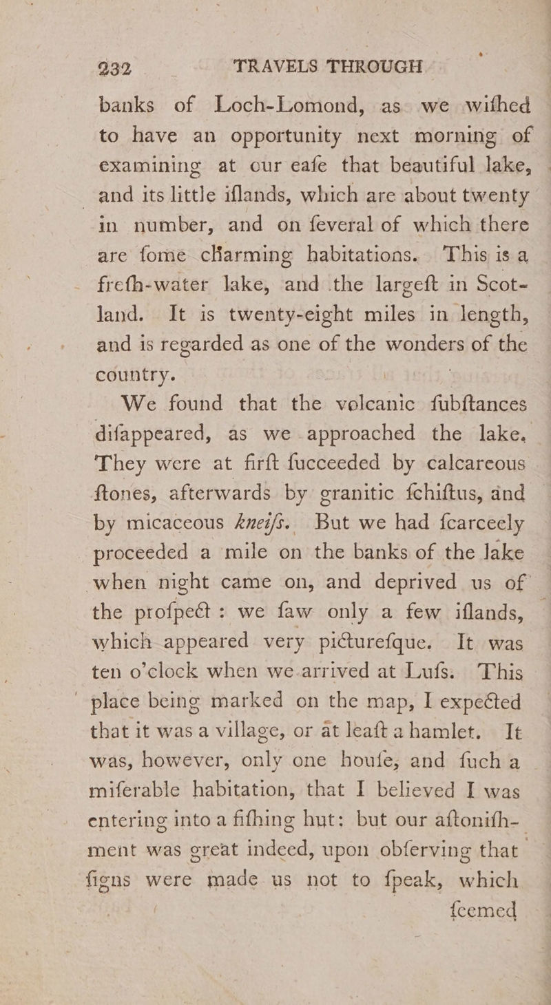 banks of Loch-Lomond, as we withed to have an opportunity next morning of examining at our eafe that beautiful lake, and its little iflands, which are about twenty in number, and on feveral of which there are fome cHarming habitations. This is a frefh-water lake, and the largeft in Scot- land. It is twenty-eight miles in length, and is regarded as one of the wonders of the country. | | | We found that the volcanic fubftances difappeared, as we approached the lake. They were at firft fucceeded by calcareous ftones, afterwards by granitic fchiftus, and by micaceous &amp;uez/s. But we had fcarceely _ proceeded a mile on the banks of the lake when night came on, and deprived us of the profpeët : we faw only a few iflands, which appeared very picturefque. It was ten o’clock when we-arrived at Lufs. This place being marked on the map, I expected that it was a village, or âtleaftahamlet, It was, however, only one houle, and fuch a miferable habitation, that I believed I was entering into a fifhing hut: but our aftonifh- ment was great indeed, upon obferving that | figns were made us not to fpeak, which | {cemed