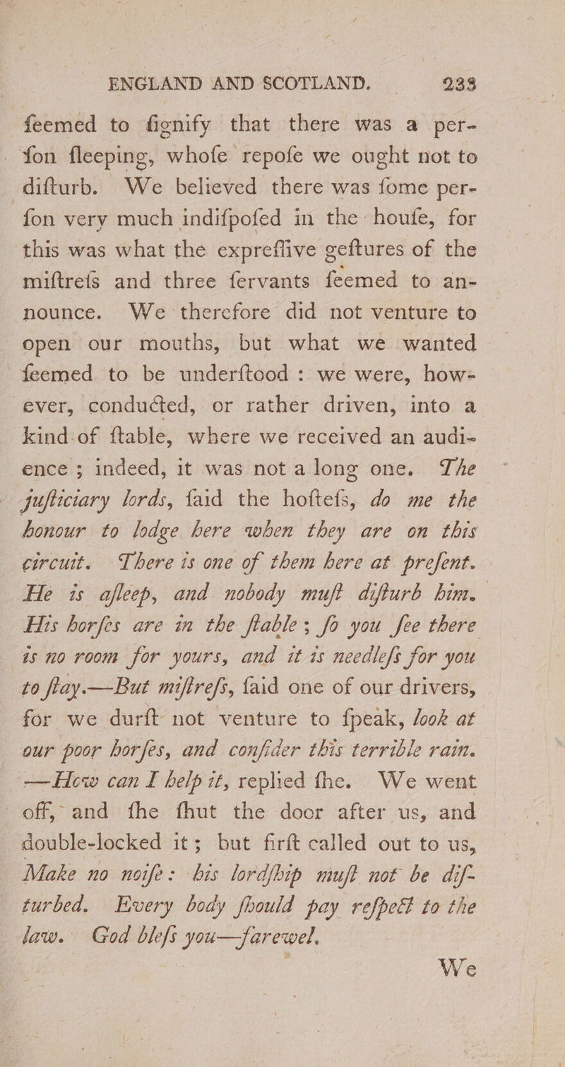 feemed to fignify that there was a per- fon fleeping, whofe repofe we ought not to -difturb. _ We believed there was fome per- fon very much indifpofed in the houfe, for this was what the expreffive geftures of the miftrefs and three fervants feemed to an- nounce. We therefore did not venture to open our mouths, but what we wanted _feemed to be underftood : we were, how- ever, conducted, or rather driven, into a kind-of ftable, where we received an audi- ence ; indeed, it was not a long one. The jufiiciary lords, faid the hoftefs, do me the honour to lodge bere when they are on this circuit. There is one of them here at prefent. He is afleep, and nobody muft difturb him, His horfes are in the flable ; fo you fee there 4s no room for yours, and it is needlefs for you to flay. —But miftrefs, {aid one of our drivers, for we durft not venture to fpeak, /ook at our poor horfes, and confider this terrible rain. — Hew can I help it, replied fhe. We went off, and fhe fhut the door after ‘us, and double-locked it; but firft called out to us, Make no noife: bis lordjhip muft not be dif- turbed. Every body fhould pay refpeé to the law. God blefs you—farewel. | | We