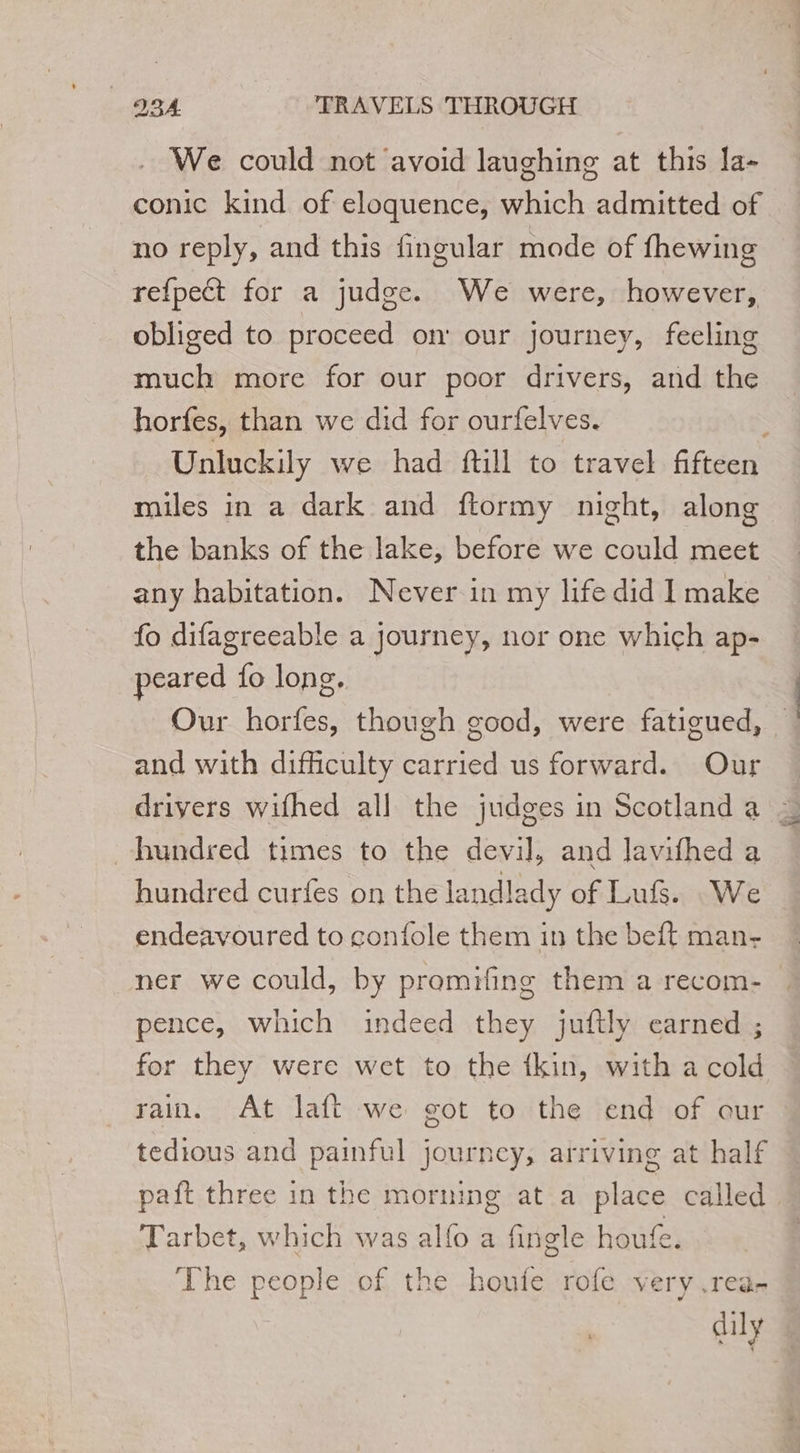 We could not avoid laughing at this la- conic kind of eloquence, which admitted of no reply, and this fingular mode of fhewing re{pect for a judge. We were, however, obliged to proceed on’ our journey, feeling much more for our poor drivers, and the horfes, than we did for ourfelves. Unluckily we had ftill to travel fifteen miles in a dark and ftormy night, along the banks of the lake, before we could meet any habitation. Never in my life did I make fo difagreeable a journey, nor one which ap- peared fo long. Our horfes, though good, were fatigued, and with difficulty carried us forward. Our … drivers wifhed all the judges in Scotlanda ~ hundred times to the devil, and lavifhed a hundred curfes on the landlady of Luf. We endeavoured to confole them in the beft man- ner we could, by promifing them a recom- pence, which indeed they juftly earned ; for they were wet to the tkin, with a cold rain. At laft we got to the end of our tedious and painful journey, arriving at half paft three in the morning at a place called Tarbet, which was alfo a fingle houfe. The people of the houte rofe very .rea- daly