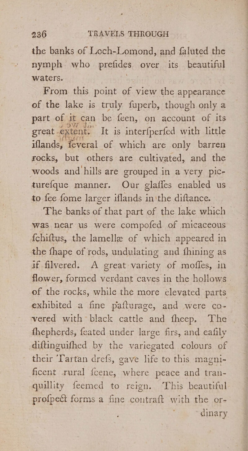 the banks of Loch-Lomond, and faluted the nymph who prefides over its beautiful waters. . From this point of view the appearance of the lake is truly fuperb, though only a part of it can be feen, on account of its great. extent. ~ It is interfperfed with little iflands, feveral of which are only barren rocks, but others are cultivated, and the woods and hills are grouped in a very pic- turefque manner. Our glafles enabled us to fee fome larger iflands inithe diftance. The banks of that part of the lake which ~ was near us were compofed of micaceous {chiftus, the lamellæ of which appeared in the fhape of rods, undulating and fhining as if filvered. A great variety of mofles, in flower, formed verdant caves in the hollows . of the rocks, while the more élevated parts exhibited a fine pafturage, and were co- vered with black cattle and fheep. The fhepherds, feated under large firs, and eafily diftinguifhed by the variegated colours of their ‘Partan drefs, gave life to this magni- ficent rural fcene, where peace and tran- quillity feemed to reign. This beautiful. profpeët forms a fine contraft with the or- dinary