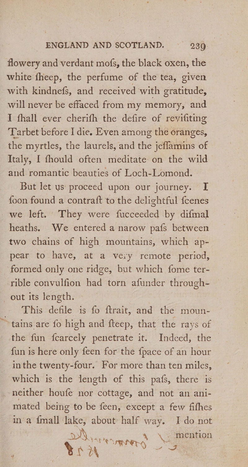 flowery and verdant mofs, the black oxen, the white fheep, the perfume of the tea, given with kindnefs, and received with gratitude, will never be effaced from my memory, and I fhall ever cherifh the defire of revyifiting Tarbet before I die. Even among the oranges, the myrtles, the laurels, and the jeffamins of Italy, I fhould often meditate on the wild and romantic beauties of Loch-Lomond. But let us proceed upon our journey. I {oon found a contraft to the delightful fcenes we left. They were fucceeded by difmal heaths. We entered a narow pafs between two chains of high mountains, which ap- pear to have, at a very remote period, formed only one ridge, but which fome ter- rible convulfion had torn afunder through- out its length. This defile à is fo ftrait, and the moun- tains are fo high and fteep, that the rays of the fun fcarcely penetrate it. Indced, the — fun is here only feen for the {pace of an hour inthe twenty-four. For more than ten miles, which is the length of this pafs, there is neither houfe nor cottage, and not an ani- mated being to be feen, except a few fifhes ina fmall les about half way. I do not où VA ne, mer se \&gt; anal Ben à