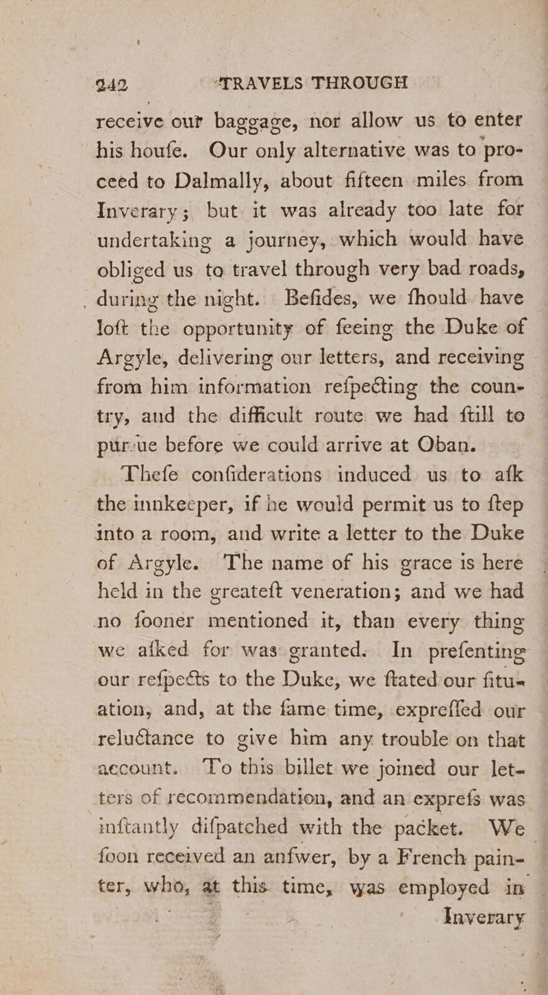 receive out baggage, nor allow us to enter his houfe. Our only alternative was to pro- ceed to Dalmally, about fifteen miles from Inverary; but it was already too late for undertaking a journey, which would have obliged us to travel through very bad roads, _during the night. Befides, we fhould have loft the opportunity of feeing the Duke of Argyle, delivering our letters, and receiving from him information refpeéting the coun- try, and the difficult route we had {till to ptir-ue before we could arrive at Oban. Thefe confiderations induced us to afk | the innkeeper, if he would permit us to ftep into a room, and write a letter to the Duke of Argyle. The name of his grace is here held in the greateft veneration; and we had no fooner mentioned it, than every thing we afked for was granted. In prefentine our refpeëts to the Duke, we ftated our fitu- ation, and, at the fame time, exprefled our reluctance to give him any trouble on that account. To this billet we joined our let- ters of recommendation, and an exprefs was inftantly difpatched with the packet. We foon received an anfwer, by a French pain- | ter, vie at this time, was employed in Inverary