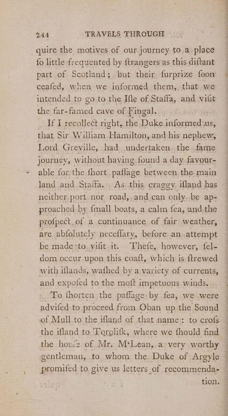 _quire the motives of our journey to a place fo little frequented by ftrangers as this diftant part of Scotland; but their furprize foon ceafed, when we informed them,, that we intended to go to the Ifle of Staffa, and vift the far- oud cave of Fingal. à If i recollect right, the Duke informed us, that Sir William caren and his nephew, Lord Greville, had undertaken the fame journey, without having found a day favour- able for. the fhort paflage between the main land and Staffa.. As this craggy ifland has : neither. port nor road,,and can only be ap- proached by {mall boats, a calm fea, and.the profpeét of a continuance of fair weather, are abfolutely neceflary, before an .attempt be made:to vifit it. Thefe, however, fel- dom occur upon this coaft, which is ftrewed with iflands, wathed by a variety of currents, and expofed to the moft impetuous winds. To thorten the pañlage by fea, we were advifed.to proceed from Oban up the Sound of Mull to the ifland of that name: to crofs the ifland to Torçlifk, where we fhould find the hove of Mr. M‘Lean, a very worthy gentleman, to whom the Duke of Argyle : promifed to give us letters of recommenda- tion.