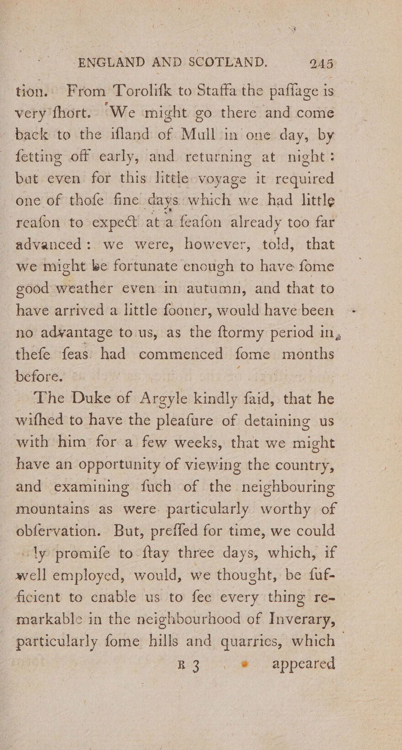 tion. From Torolifk to Staffa the pafiage is very fhort. We might go there and come back to the ifland of Mull in one day, by fetting off early, and returning at night: bat even for this little voyage it required one of thofe fine days: which we had little reafon to expect at a feafon already too far advanced: we were, however, told, that we might be fortunate enough to have fome good weather even in autumn, and that to have arrived a little fooner, would have been no advantage to us, as the ftormy period in, thefe feas had commenced fome months before. The Duke of Argyle Lai faid, that he _ wifhed to have the pleafure of detaining us with him for a few weeks, that we might have an opportunity of viewing the country, and examining fuch of the neighbouring mountains as were particularly worthy of obfervation. But, preffed for time, we could “ly promife to ftay three days, which, if well employed, would, we thought, be fuf- ficient to enable us to fee every thing re- - markable in the neighbourhood of Inverary, | particularly fome hills and quarries, which | Ro) /appeared