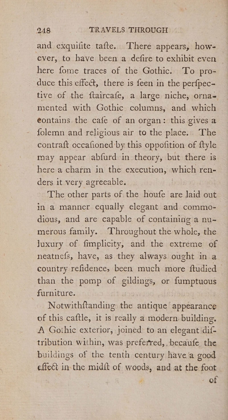 and exquifite tafte. There appears, how- ever, to have been a defire to exhibit even | here fome traces of the Gothic. To pro- duce this effect, there is feen in the perfpec- tive of the ftaircafe, a large niche, orna- mented with Gothic columns, and which eontains the cafe of an organ: this gives a folemn and religious air to the place. The contraft occafioned'by this oppofition of ftyle may appear abfurd in theory, but there is here a charm in the execution, which ren- ders it very agreeable. The other parts of the houfe are fs out in a manner equally elegant and commo- dious, and are capable of containing a nu- merous family. Throughout the hale the Juxury of fimplicity, and the extreme of neatnefs, have, as they always ought in a country refidence, been much more ftudied than the pomp of gildings, or fumptuous furniture. | | Notwithftanding the antique appearance of this caftle, it is really a modern: building. A Gothic exterior, Joined to an elegant dif- tribution within, was preferred, .becaufe the buildings of the tenth century have a good effect in the midit of woods, and at the foot of