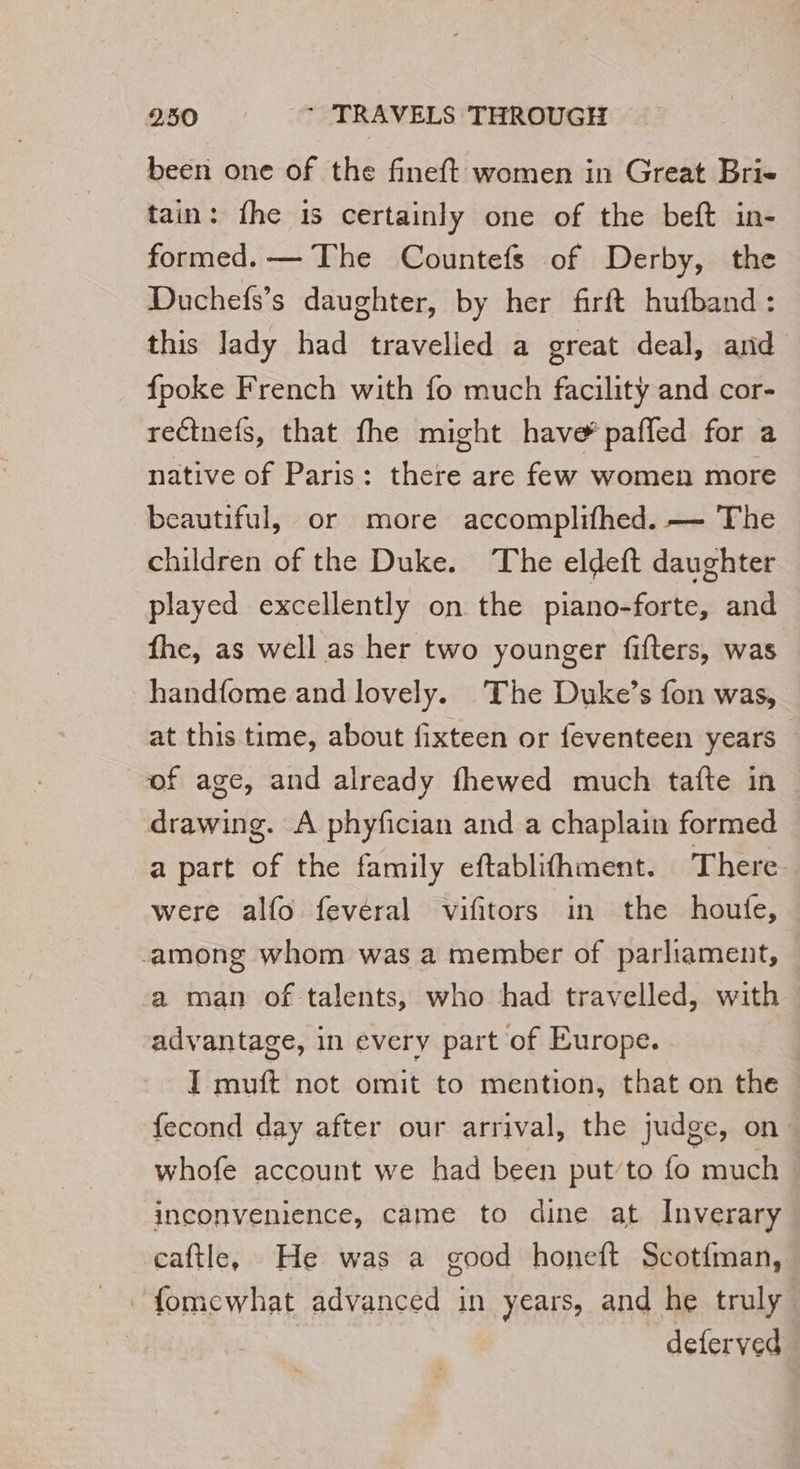 been one of the fineft women in Great Bri- tain: fhe 1s certainly one of the beft in- formed. — The Countefs of Derby, the Duchefs’s daughter, by her firft hufband : this lady had travelled a great deal, and {poke French with fo much facility and cor- reétnefs, that fhe might have’ pañled for a native of Paris: there are few women more beautiful, or more accomplifhed. — The children of the Duke. The eldeft daughter played excellently on the piano-forte, and fhe, as well as her two younger fifters, was handfome and lovely. The Duke’s fon was, at this time, about fixteen or feventeen years of age, and already fhewed much tafte in drawing. A phyfician and a chaplain formed a part of the family eftablifhment. There were alfo fevéral vifitors in the houfe, among whom was a member of parliament, a man of talents, who had travelled, with advantage, in every part of Europe. I muft not omit to mention, that on the fecond day after our arrival, the judge, on whofe account we had been put’to fo much. inconvenience, came to dine at Inverary caftle, He was a good honeft Scotfman, ~fomewhat advanced in years, and he truly deferved